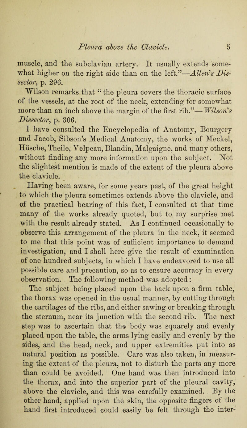 muscle, and the subclavian artery. It usually extends some¬ what higher on the right side than on the left.”—Allen's Dis¬ sector, p. 296. Wilson remarks that “ the pleura covers the thoracic surface of the vessels, at the root of the neck, extending for somewhat more than an inch above the margin of the first rib.”— Wilson's Dissector, p. 306. I have consulted the Encyclopedia of Anatomy, Bourgery and Jacob, Sibson’s Medical Anatomy, the works of Meckel, Hiische, Theile, Velpeau, Blandin, Malgaigne, and many others, without finding any more information upon the subject. Hot the slightest mention is made of the extent of the pleura above the clavicle. Having been aware, for some years past, of the great height to which the pleura sometimes extends above the clavicle, and of the practical bearing of this fact, I consulted at that time many of the works already quoted, but to my surprise met with the result already stated. As I continued occasionally to observe this arrangement of the pleura in the neck, it seemed to me that this point was of sufficient importance to demand investigation, and I shall here give the result of examination of one hundred subjects, in which I have endeavored to use all possible care and precaution, so as to ensure accuracy in every observation. The following method was adopted: The subject being placed upon the back upon a firm table, the thorax was opened in the usual manner, by cutting through the cartilages of the ribs, and either sawing or breaking through the sternum, near its junction with the second rib. The next step was to ascertain that the body was squarely and evenly placed upon the table, the arms lying easily and evenly by the sides, and the head, neck, and upper extremities put into as natural position as possible. Care was also taken, in measur¬ ing the extent of the pleura, not to disturb the parts any more than could be avoided. One hand was then introduced into the thorax, and into the superior part of the pleural cavity, above the clavicle, and this was carefully examined. By the other hand, applied upon the skin, the opposite fingers of the hand first introduced could easily be felt through the inter-