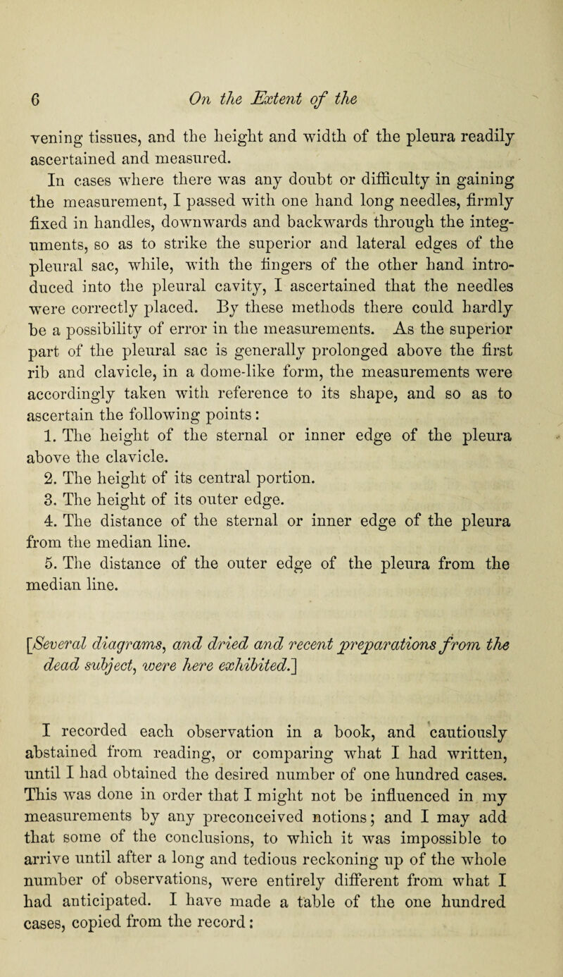 vening tissues, and the height and width of the pleura readily ascertained and measured. In cases where there was any doubt or difficulty in gaining the measurement, I passed with one hand long needles, firmly fixed in handles, downwards and backwards through the integ¬ uments, so as to strike the superior and lateral edges of the pleural sac, while, with the fingers of the other hand intro¬ duced into the pleural cavity, I ascertained that the needles were correctly placed. By these methods there could hardly be a possibility of error in the measurements. As the superior part of the pleural sac is generally prolonged above the first rib and clavicle, in a dome-like form, the measurements were accordingly taken with reference to its shape, and so as to ascertain the following points : 1. The height of the sternal or inner edge of the pleura above the clavicle. 2. The height of its central portion. 3. The height of its outer edge. 4. The distance of the sternal or inner edge of the pleura from the median line. 5. The distance of the outer edge of the pleura from the median line. [Several diagrams, and dried and recent preparations from the dead subject, were here exhibited.] I recorded each observation in a book, and cautiously abstained from reading, or comparing what I had written, until I had obtained the desired number of one hundred cases. This was done in order that I might not be influenced in my measurements by any preconceived notions; and I may add that some of the conclusions, to which it was impossible to arrive until after a long and tedious reckoning up of the whole number of observations, were entirely different from what I had anticipated. I have made a table of the one hundred cases, copied from the record: