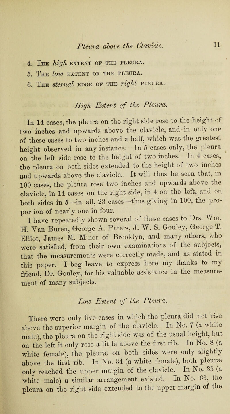 4. The high extent of the pleura. 5. The low extent of the pleura. 6. The sternal edge of the right pleura. High Extent of the Pleura. In 14 cases, the pleura on the right side rose to the height of two inches and upwards above the clavicle, and in only one of these cases to two inches and a half, which was the greatest height observed in any instance. In 5 cases only, the pleura on the left side rose to the height of two inches. In 4 cases, the pleura on both sides extended to the height ot two inches and upwards above the clavicle. It will thus be seen that, in 100 cases, the pleura rose two inches and upwards above the clavicle, in 14 cases on the right side, in 4 on the left, and on both sides in 5—in all, 23 cases—thus giving in 100, the pro¬ portion of nearly one in four. I have repeatedly shown several of these cases to Drs. ¥m, H. Yan Buren, George A. Peters, J. W. S. Gouley, George T. Elliot, James M. Minor of Brooklyn, and many others, who were satisfied, from their own examinations of the subjects, that the measurements were correctly made, and as stated in this paper. I beg leave to express here my thanks to my friend, Dr. Gouley, for his valuable assistance in the measure¬ ment of many subjects. Low Extent of the Pleura. » There were only five cases in which the pleura did not rise above the superior margin of the clavicle. In No. 7 (a white male), the pleura on the right side was of the usual height, but on the left it only rose a little above the first rib. In No. 8 (a white female), the pleurae on both sides were only slightly above the first rib. In No. 34 (a white female), both pleurae only reached the upper margin of the clavicle. In No. 35 (a white male) a similar arrangement existed. In No. 66,^ the pleura on the right side extended to the upper margin of the