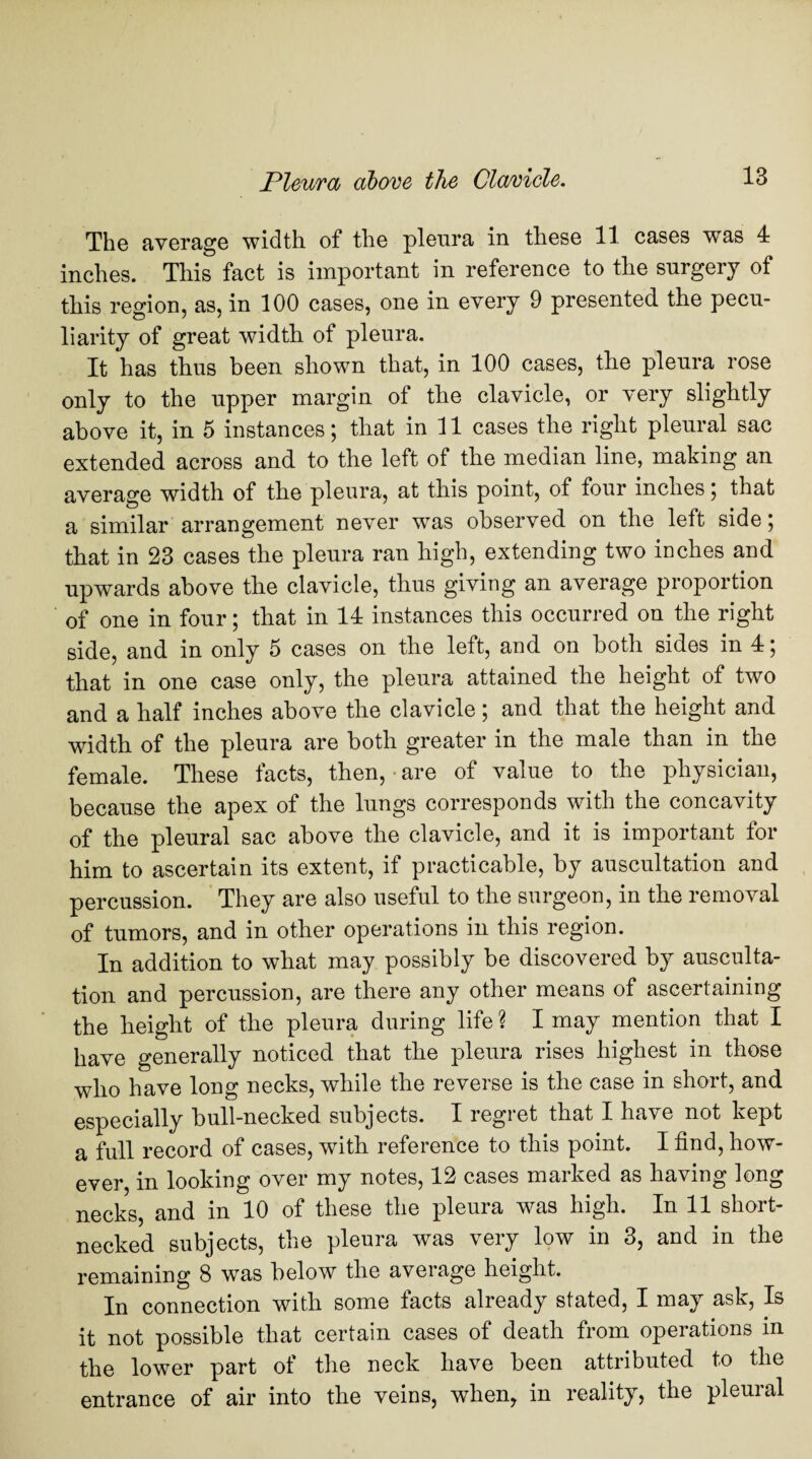 The average width of the pleura in these 11 cases was 4 inches. This fact is important in reference to the surgery of this region, as, in 100 cases, one in every 9 presented the pecu¬ liarity of great width of pleura. It has thus been shown that, in 100 cases, the pleura rose only to the upper margin of the clavicle, or very slightly above it, in 5 instances; that in 11 cases the right pleural sac extended across and to the left of the median line, making an average width of the pleura, at this point, of four inches; that a similar arrangement never was observed on the left side; that in 23 cases the pleura ran high, extending two inches and upwards above the clavicle, thus giving an average proportion of one in four; that in 14 instances this occurred on the right side, and in only 5 cases on the left, and on both sides in 4; that in one case only, the pleura attained the height of two and a half inches above the clavicle; and that the height and width of the pleura are both greater in the male than in the female. These facts, then, • are of value to the physician, because the apex of the lungs corresponds with the concavity of the pleural sac above the clavicle, and it is important for him to ascertain its extent, if practicable, by auscultation and percussion. They are also useful to the surgeon, in the removal of tumors, and in other operations in this region. In addition to what may possibly be discovered by ausculta¬ tion and percussion, are there any other means of ascertaining the height of the pleura during life ? I may mention that I have generally noticed that the pleura rises highest in those who have long necks, while the reverse is the case in short, and especially bull-necked subjects. I regret that I have not kept a full record of cases, with reference to this point. I find, how¬ ever, in looking over my notes, 12 cases marked as having long necks, and in 10 of these the pleura was high. In 11 short¬ necked subjects, the pleura was very low in 3, and in the remaining 8 was below the average height. In connection with some facts already stated, I may ask, Is it not possible that certain cases of death from operations in the lower part of the neck have been attributed to the entrance of air into the veins, when, in reality, the pleural