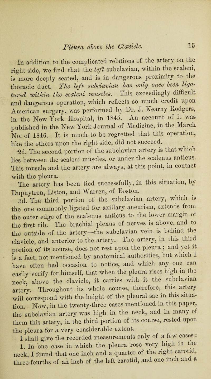 In addition to tlie complicated relations of the artery on the right side, we find that the left subclavian, within the scaleni, is more deeply seated, and is in dangerous proximity to the thoracic duct. The left subclavian has only once been liga¬ tured within the scaleni muscles. This exceedingly difficult and dangerous operation, which reflects so much credit upon American surgery, was performed by Dr. J. Kearny Bodgeis, in the Hew York Hospital, in 1845. An account of it was published in the Hew York Journal of Medicine, in the March Ho. of 1846. It is much to be regretted that this operation, like the others upon the right side, did not succeed. '2d. The second portion of the subclavian artery is that which lies between the scaleni muscles, or under the scalenus anticus. This muscle and the artery are always, at this point, in contact with the pleura. The artery has been tied successfully, in this situation, by Dupuytren, Liston, and Warren, of Boston. 3d. The third portion of the subclavian arteiy, which is the one commonly ligated for axillary aneurism, extends fiom the outer edge of the scalenus anticus to the lower margin of the first rib. The brachial plexus of nerves is above, and to the outside of the artery—the subclavian vein is behind the clavicle, and anterior to the artery. The artery, in this thiid portion of its course, does not rest upon the pleura ; and yet it is a fact, not mentioned by anatomical authorities, but which I have often had occasion to notice, and which any one can easily verify for himself, that when the pleura rises high in the neck, above the clavicle, it carries with it the subclavian artery. Throughout its whole course, therefore, this artery will correspond with the height of the pleural sac in this situa¬ tion. How, in the twenty-three cases mentioned in this paper, the subclavian artery was high in the neck, and in many of them this artery, in the third portion of its course, rested upon the pleura for a very considerable extent. I shall give the recorded measurements only of a few cases : 1. In one case in which the pleura rose very high in the neck, I found that one inch and a quarter of the right carotid, three-fourths of an inch of the left carotid, and one inch an a