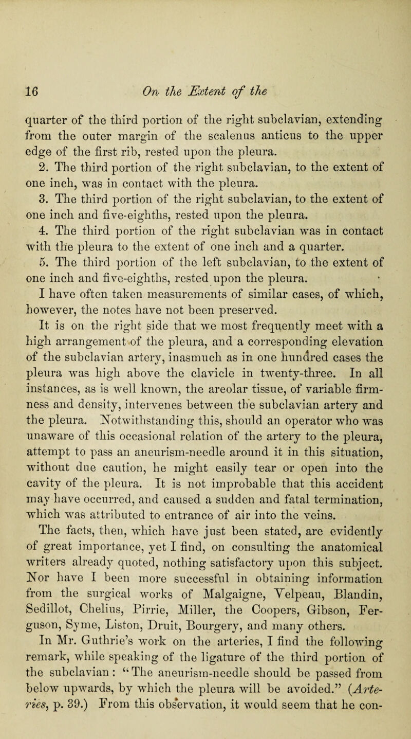 quarter of the third portion of the right subclavian, extending from the outer margin of the scalenus anticus to the upper edge of the first rib, rested upon the pleura. 2. The third portion of the right subclavian, to the extent of one inch, was in contact with the pleura. 3. The third portion of the right subclavian, to the extent of one inch and five-eighths, rested upon the pleura. 4. The third portion of the right subclavian was in contact with the pleura to the extent of one inch and a quarter. 5. The third portion of the left subclavian, to the extent of one inch and five-eighths, rested upon the pleura. I have often taken measurements of similar cases, of which, however, the notes have not been preserved. It is on the right side that we most frequently meet with a high arrangement of the pleura, and a corresponding elevation of the subclavian artery, inasmuch as in one hundred cases the pleura was high above the clavicle in twenty-three. In all instances, as is well known, the areolar tissue, of variable firm¬ ness and density, intervenes between the subclavian artery and the pleura. Notwithstanding this, should an operator who was unaware of this occasional relation of the artery to the pleura, attempt to pass an aneurism-needle around it in this situation, without due caution, he might easily tear or open into the cavity of the pleura. It is not improbable that this accident may have occurred, and caused a sudden and fatal termination, which was attributed to entrance of air into the veins. The facts, then, which have just been stated, are evidently of great importance, yet I find, on consulting the anatomical writers already quoted, nothing satisfactory upon this subject. Nor have I been more successful in obtaining information from the surgical works of Malgaigne, Velpeau, Blandin, Sedillot, Chelius, Pir rie, Miller, the Coopers, Gibson, Fer¬ guson, Syme, Liston, Druit, Bourgery, and many others. In Mr. Guthrie’s work on the arteries, I find the following remark, while speaking of the ligature of the third portion of the subclavian : u The aneurism-needle should be passed from below upwards, by which the pleura will be avoided.” (Arte¬ ries, p. 39.) From this observation, it would seem that he con-
