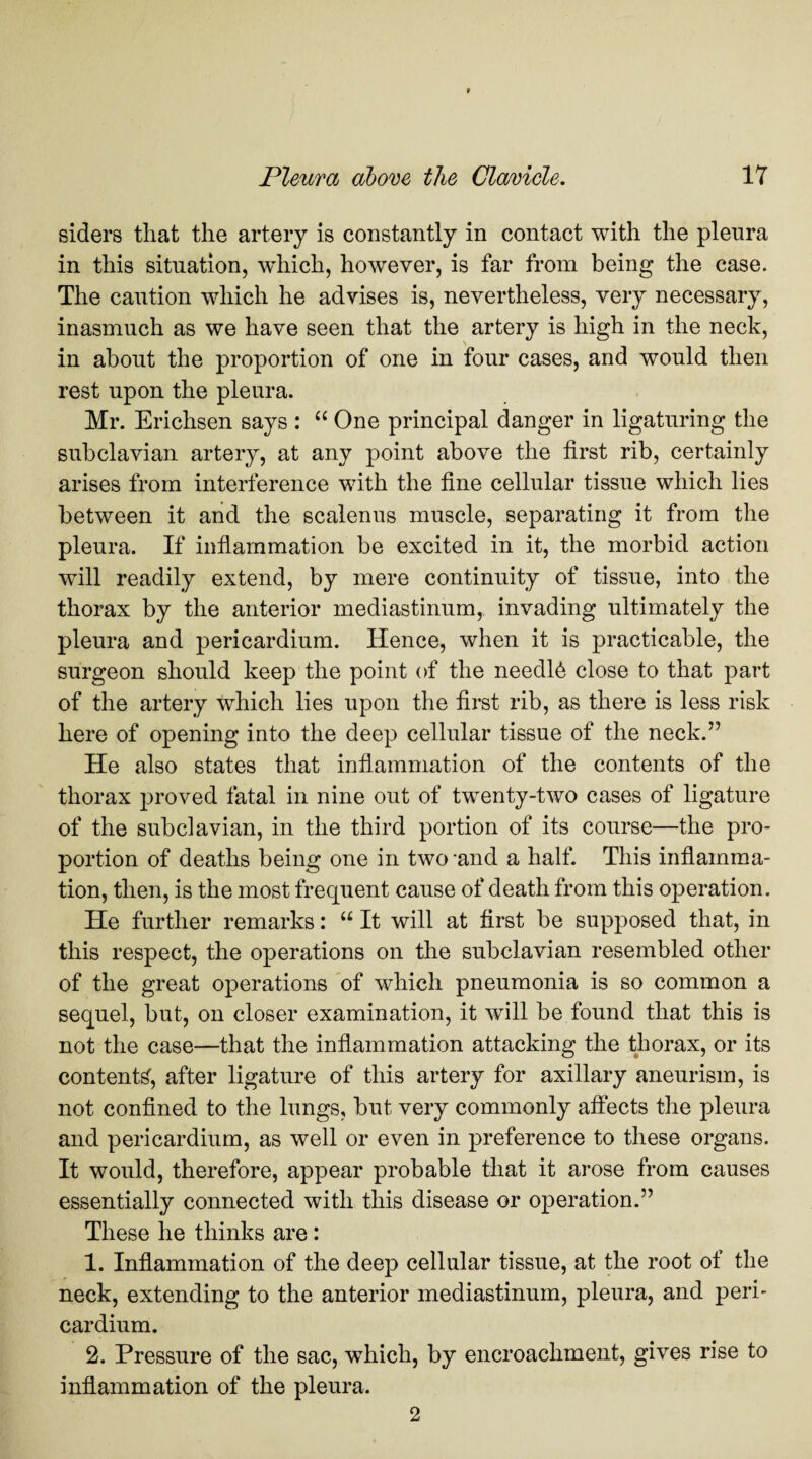 siders that the artery is constantly in contact with the plenra in this situation, which, however, is far from being the case. The caution which he advises is, nevertheless, very necessary, inasmuch as we have seen that the artery is high in the neck, in about the proportion of one in four cases, and would then rest upon the pleura. Mr. Erichsen says : “ One principal danger in ligaturing the subclavian artery, at any point above the first rib, certainly arises from interference with the fine cellular tissue which lies between it and the scalenns muscle, separating it from the pleura. If inflammation be excited in it, the morbid action will readily extend, by mere continuity of tissue, into the thorax by the anterior mediastinum, invading ultimately the pleura and pericardium. Hence, when it is practicable, the surgeon should keep the point of the needl6 close to that part of the artery which lies upon the first rib, as there is less risk here of opening into the deep cellular tissue of the neck.” He also states that inflammation of the contents of the thorax proved fatal in nine out of twenty-two cases of ligature of the subclavian, in the third portion of its course—the pro¬ portion of deaths being one in two ‘and a half. This inflamma¬ tion, then, is the most frequent cause of death from this operation. He further remarks: “ It will at first be supposed that, in this respect, the operations on the subclavian resembled other of the great operations of which pneumonia is so common a sequel, but, on closer examination, it wTill be found that this is not the case—that the inflammation attacking the thorax, or its contents, after ligature of this artery for axillary aneurism, is not confined to the lungs, but very commonly affects the pleura and pericardium, as well or even in preference to these organs. It would, therefore, appear probable that it arose from causes essentially connected with this disease or operation.” These he thinks are: 1. Inflammation of the deep cellular tissue, at the root of the neck, extending to the anterior mediastinum, pleura, and peri¬ cardium. 2. Pressure of the sac, which, by encroachment, gives rise to inflammation of the pleura. 2