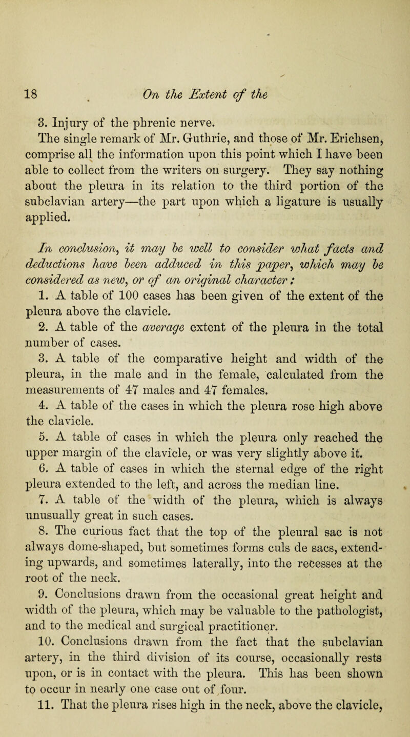 3. Injury of the phrenic nerve. The single remark of Mr. Guthrie, and those of Mr. Erichsen, comprise all the information upon this point which I have been able to collect from the writers on surgery. They say nothing about the pleura in its relation to the third portion of the subclavian artery—the part upon which a ligature is usually applied. In conclusion, it may be well to consider what facts and deductions have been adduced in this paper, which may be considered as new, or of an original character : 1. A table of 100 cases has been given of the extent of the pleura above the clavicle. 2. A table of the average extent of the pleura in the total number of cases. 3. A table of the comparative height and width of the pleura, in the male and in the female, calculated from the measurements of 47 males and 47 females. 4. A table of the cases in which the pleura rose high above the clavicle. 5. A table of cases in which the pleura only reached the upper margin of the clavicle, or was very slightly above it. 6. A table of cases in which the sternal edge of the right pleura extended to the left, and across the median line. 7. A table of the width ot* the pleura, which is always unusually great in such cases. 8. The curious fact that the top of the pleural sac is not always dome-shaped, but sometimes forms culs de sacs, extend¬ ing upwards, and sometimes laterally, into the recesses at the root of the neck. 9. Conclusions drawn from the occasional great height and width of the pleura, which may be valuable to the pathologist, and to the medical and surgical practitioner. 10. Conclusions drawn from the fact that the subclavian artery, in the third division of its course, occasionally rests upon, or is in contact with the pleura. This has been shown to occur in nearly one case out of four. 11. That the pleura rises high in the neck, above the clavicle,