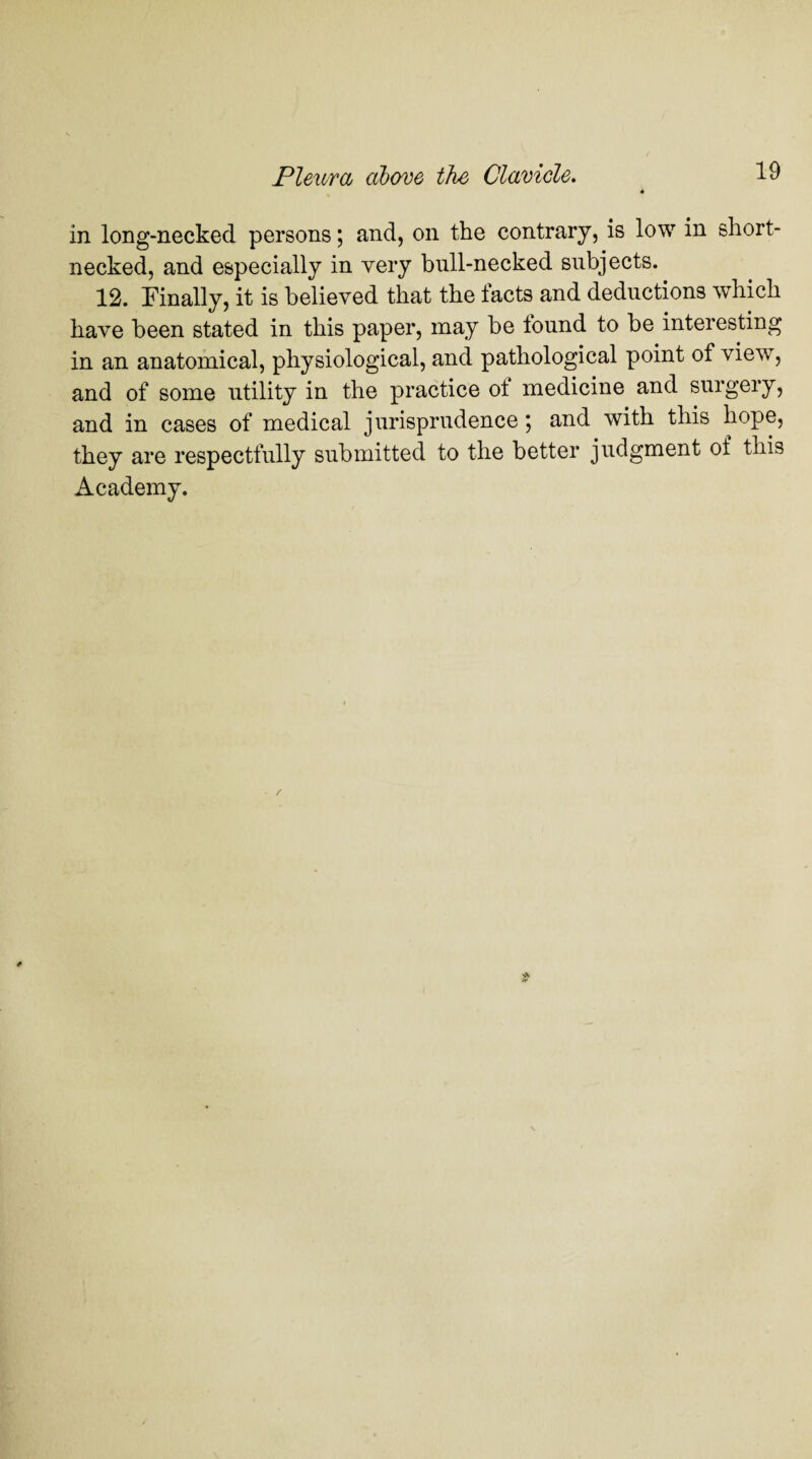 in long-necked persons; and, on the contrary, is low in short¬ necked, and especially in very bull-necked subjects. 12. Finally, it is believed that the facts and deductions which have been stated in this paper, may be found to be interesting in an anatomical, physiological, and pathological point of view, and of some utility in the practice ot medicine and surgery, and in cases of medical jurisprudence ; and with this hope, they are respectfully submitted to the better judgment of this Academy.