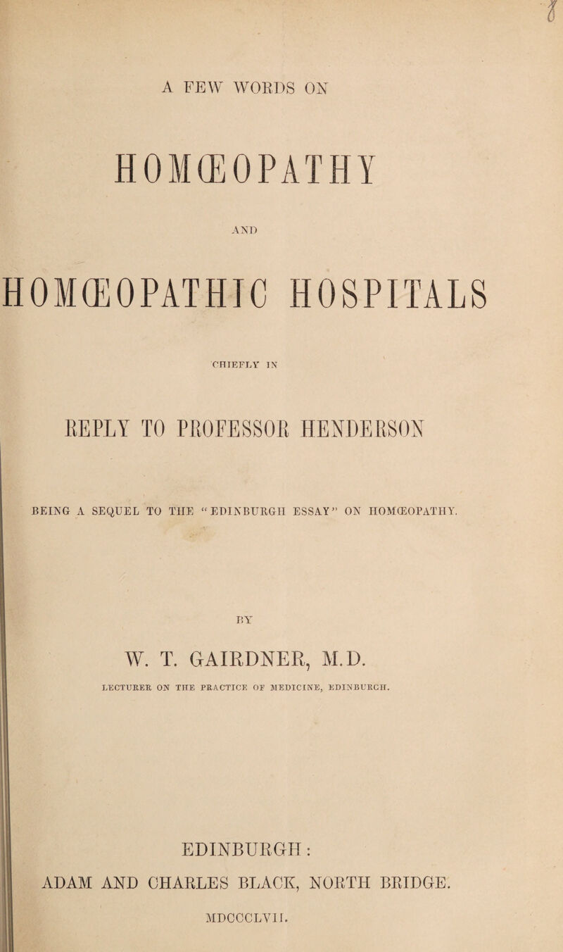 A FEW WORDS ON H 0 M <E 0 P A T H Y AND HOMEOPATHIC HOSPITALS CHIEFLY' IN REPLY TO PROFESSOR HENDERSON BEING A SEQUEL TO THE “EDINBURGH ESSAY” ON HOMCEOPATHY. BA' W. T. GAIRDNER, M.D. LECTURER. ON THE PRACTICE OF MEDICINE, EDINBURGH. EDINBURGH: ADAM AND CHARLES BLACK, NORTH BRIDGE. MDCCCLVII.