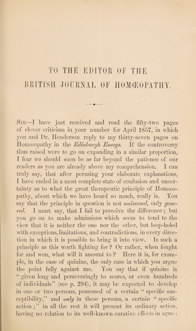 TO THE EDITOR OF THE BRITISH JOURNAL OE HOMEOPATHY. ■+ Sir—I have just received and read the fifty-two pages of clever criticism in your number for April 1857, in which you and Dr. Henderson reply to my thirty-seven pages on Homoeopathy in the Edinburgh Essays. If the controversy thus raised were to go on expanding in a similar proportion, I fear we should soon be as far beyond the patience of our readers as you are already above my comprehension. I can truly say, that after perusing your elaborate explanations, I have ended in a most complete state of confusion and uncer¬ tainty as to what the great therapeutic principle of Homoeo¬ pathy, about which we have heard so much, really is. You say that the principle in question is not universal, only gene¬ ral. I must say, that I fail to perceive the difference; but you go on to make admissions which seem to tend to the view that it is neither the one nor the other, but loop-holed with exceptions,limitations, and contradictions, in every direc¬ tion in which it is possible to bring it into view. Is such a principle as this worth fighting for ? Or rather, when fought for and won, what will it amount to ? Here it is, for exam¬ ple, in the case of quinine, the only case in which you argue the point fully against me. You say that if quinine is “ given long and perseveringly to scores, or even hundreds of individuals” (see p. 294), it may be expected to develop in one or two persons, possessed of a certain “ specific sus¬ ceptibility,” and only in these persons, a certain “ specific action;” in all the rest it will present its ordinary action, having no relation to its well-known curative effects in ague ;