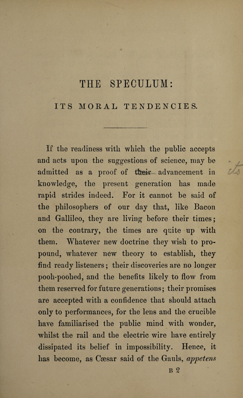 ITS MORAL TENDENCIES. If the readiness with which the public accepts and acts upon the suggestions of science, may be admitted as a proof of their advancement in knowledge, the present generation has made rapid strides indeed. For it cannot be said of the philosophers of our day that, like Bacon and Gallileo, they are living before their times; on the contrary, the times are quite up with them. Whatever new doctrine they wish to pro¬ pound, whatever new theory to establish, they find ready listeners; their discoveries are no longer pooh-poohed, and the benefits likely to flow from them reserved for future generations; their promises are accepted with a confidence that should attach only to performances, for the lens and the crucible have familiarised the public mind with wonder, whilst the rail and the electric wire have entirely dissipated its belief in impossibility. Hence, it has become, as Csesar said of the Gauls, appetens