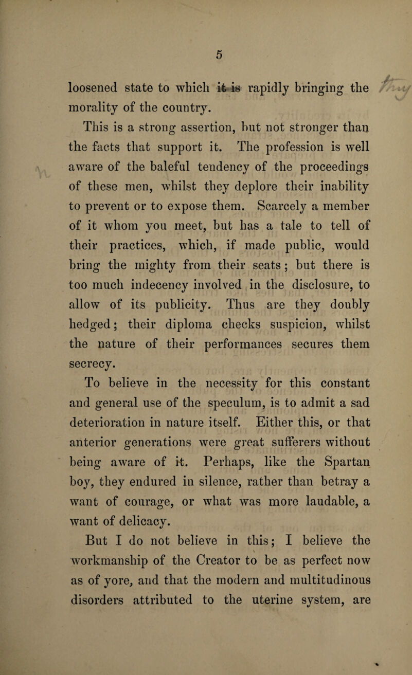 loosened state to which it is rapidly bringing the morality of the country. This is a strong assertion, hut not stronger than tlie facts that support it. The profession is well aware of the baleful tendency of the proceedings of these men, whilst they deplore their inability to prevent or to expose them. Scarcely a member of it whom you meet, but has a tale to tell of their practices, which, if made public, would bring the mighty from their seats; but there is too much indecency involved in the disclosure, to allow of its publicity. Thus are they doubly hedged; their diploma checks suspicion, whilst the nature of their performances secures them secrecy. To believe in the necessity for this constant and general use of the speculum, is to admit a sad deterioration in nature itself. Either this, or that anterior generations were great sufferers without being aware of it. Perhaps, like the Spartan boy, they endured in silence, rather than betray a want of courage, or what was more laudable, a want of delicacy. But I do not believe in this; I believe the V workmanship of the Creator to be as perfect now as of yore, and that the modem and multitudinous disorders attributed to the uterine system, are
