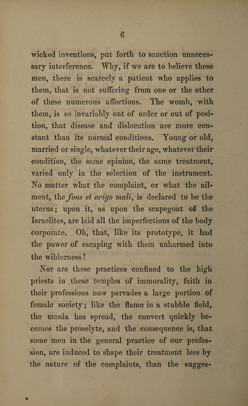 wicked inventions, put forth to sanction unneces¬ sary interference. Why, if we are to believe these men, there is scarcely a patient who applies to them, that is not suffering from one or the other of these numerous affections. The womb, with them, is so invariably out of order or out of posi¬ tion, that disease and dislocation are more con¬ stant than its normal conditions. Young or old, married or single, whatever their age, whatever their condition, the same opinion, the same treatment, varied onlv in the selection of the instrument. */ No matter what the complaint, or what the ail¬ ment, the Jons et oricjo mali, is declared to be the uterus; upon it, as upon the scapegoat of the Israelites, are laid all the imperfections of the body corporate. Oh, that, like its prototype, it had the power of escaping with them unharmed into the wilderness! Nor are these practices confined to the high priests in these temples of immorality, faith in their professions now pervades a large portion of female society; like the flame in a stubble field, the mania has spread, the convert quickly be¬ comes the proselyte, and the consequence is, that some men in the general practice of our profes¬ sion, are induced to shape their treatment less by the nature of the complaints, than the sugges-