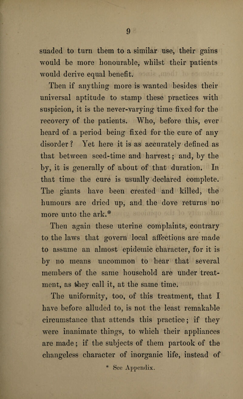 suaded to turn them to a similar use, their gains would be more honourable, whilst their patients would derive equal benefit. Then if anything more is wanted besides their universal aptitude to stamp these practices with suspicion, it is the never-varying time fixed for the recovery of the patients. Who, before this, ever heard of a period being fixed for the cure of any disorder ? Yet here it is as accurately defined as that between seed-time and harvest; and, by the by, it is generally of about of that duration. In that time the cure is usually declared complete. The giants have been created and killed, the humours are dried up, and the dove returns no more unto the ark.* Then again these uterine complaints, contrary to the laws that govern local affections are made to assume an almost epidemic character, for it is by no means uncommon to hear that several members of the same household are under treat¬ ment, as they call it, at the same time. The uniformity, too, of this treatment, that I have before alluded to, is not the least remakable circumstance that attends this practice; if they were inanimate things, to which their appliances are made; if the subjects of them partook of the changeless character of inorganic life, instead of * See Appendix.
