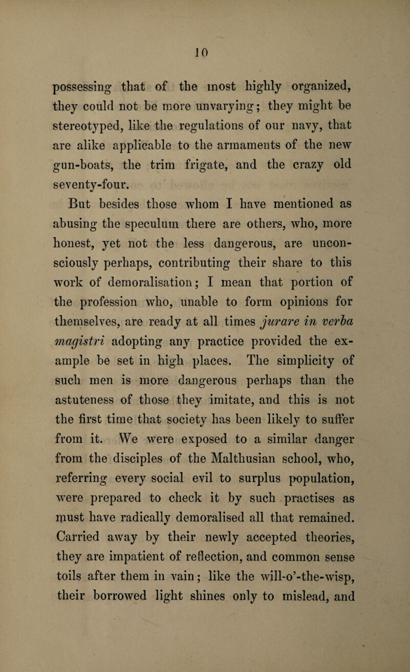 possessing that of the most highly organized, they could not be more unvarying; they might be stereotyped, like the regulations of our navy, that are alike applicable to the armaments of the new gun-boats, the trim frigate, and the crazy old seventy-four. But besides those whom I have mentioned as abusing the speculum there are others, who, more honest, yet not the less dangerous, are uncon¬ sciously perhaps, contributing their share to this work of demoralisation; I mean that portion of the profession who, unable to form opinions for themselves, are ready at all times jurare in verha magistri adopting any practice provided the ex¬ ample be set in high places. The simplicity of such men is more dangerous perhaps than the astuteness of those they imitate, and this is not the first time that society has been likely to suffer from it. We were exposed to a similar danger from the disciples of the Malthusian school, who, referring every social evil to surplus population, were prepared to check it by such practises as must have radically demoralised all that remained. Carried away by their newly accepted theories, they are impatient of reflection, and common sense toils after them in vain; like the will-o’-the-wisp, their borrowed light shines only to mislead, and