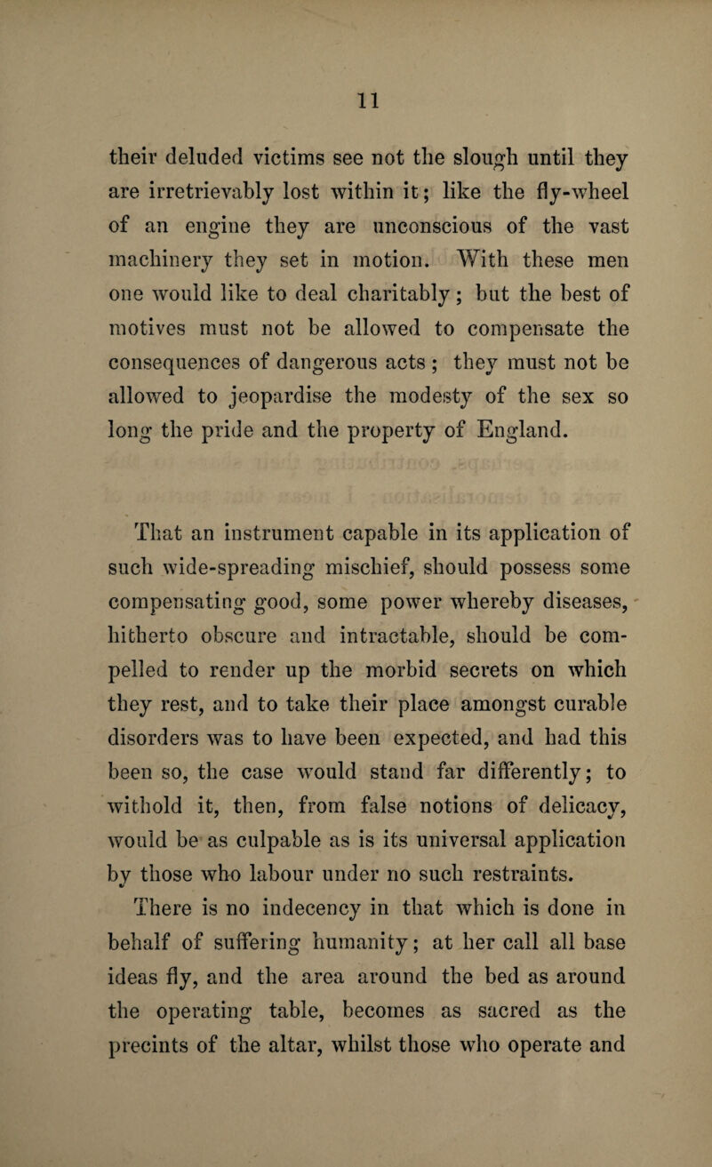 their deluded victims see not the slough until they are irretrievably lost within it; like the fly-wheel of an engine they are unconscious of the vast machinery they set in motion. With these men one would like to deal charitably; but the best of motives must not be allowed to compensate the consequences of dangerous acts ; they must not be allowed to jeopardise the modesty of the sex so long the pride and the property of England. That an instrument capable in its application of such wide-spreading mischief, should possess some compensating good, some power whereby diseases, hitherto obscure and intractable, should be com¬ pelled to render up the morbid secrets on which they rest, and to take their place amongst curable disorders was to have been expected, and had this been so, the case would stand far differently; to withold it, then, from false notions of delicacy, would be as culpable as is its universal application by those who labour under no such restraints. There is no indecency in that which is done in behalf of suffering humanity; at her call all base ideas fly, and the area around the bed as around the operating table, becomes as sacred as the precints of the altar, whilst those who operate and