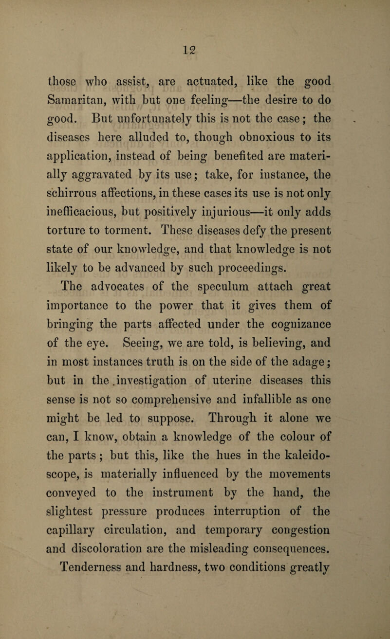 IS those who assist, are actuated, like the good Samaritan, with but one feeling—the desire to do good. But unfortunately this is not the case; the diseases here alluded to, though obnoxious to its application, instead of being benefited are materi¬ ally aggravated by its use; take, for instance, the schirrous affections, in these cases its use is not only inefficacious, but positively injurious—it only adds torture to torment. These diseases defy the present state of our knowledge, and that knowledge is not likely to be advanced by such proceedings. The advocates of the speculum attach great importance to the power that it gives them of bringing the parts affected under the cognizance of the eye. Seeing, we are told, is believing, and in most instances truth is on the side of the adage; but in the .investigation of uterine diseases this sense is not so comprehensive and infallible as one might be led to suppose. Through it alone we can, I know, obtain a knowledge of the colour of the parts; but this, like the hues in the kaleido¬ scope, is materially influenced by the movements conveyed to the instrument by the hand, the slightest pressure produces interruption of the capillary circulation, and temporary congestion and discoloration are the misleading consequences. Tenderness and hardness, two conditions greatly