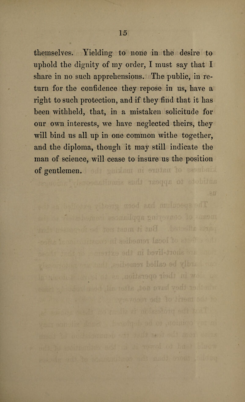 themselves. Yielding to none in the desire to uphold the dignity of my order, I must say that I share in no such apprehensions. The public, in re¬ turn for the confidence they repose in us, have a right to such protection, and if they find that it has been withheld, that, in a mistaken solicitude for our own interests, we have neglected theirs, they will bind us all up in one common withe together, and the diploma, though it may still indicate the man of science, will cease to insure us the position of gentlemen.