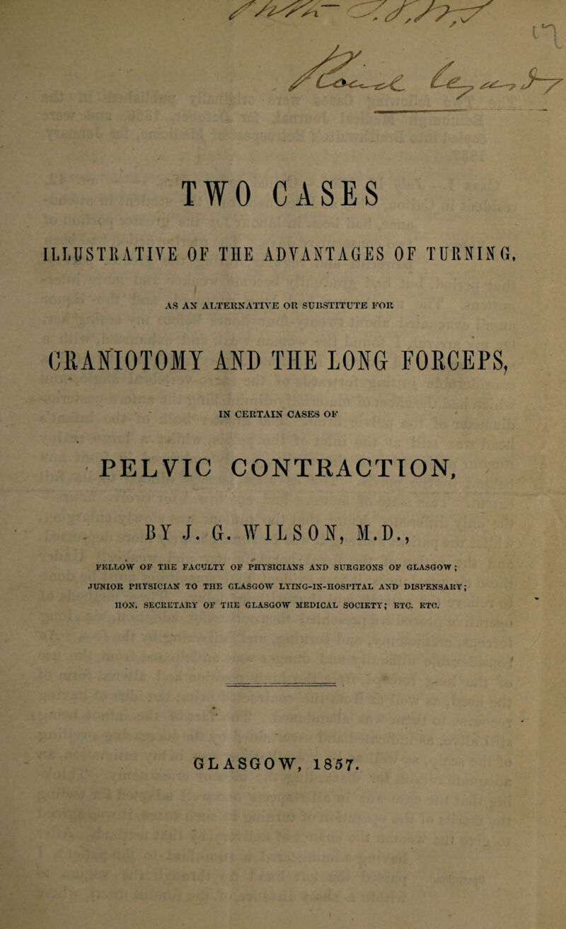 TWO CASES ILLUSTRATIVE OF THE ADVANTAGES OF TURNING, i AS AX ALTERNATIVE OR SUBSTITUTE FOR CRANIOTOMY AND TIIE LONG FORCEPS, IN CERTAIN CASES OF PELVIC CONTRACTION, BY J. G. WILSON, M.D., . * FELLOW OF THE FACULTY OF PHYSICIANS AND SURGEONS OF GLASGOW ; .JUNIOR PHYSICIAN TO THE GLASGOW LYING-IN-HOSPITAL AND DISPENSARY; HON. SECRETARY OF TIIE GLASGOW MEDICAL SOCIETY; ETC. ETC. GLASGOW, 1857.