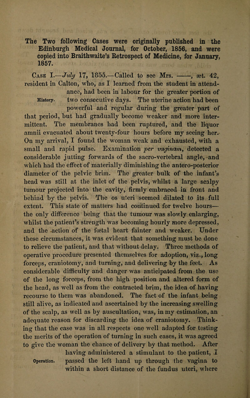 The Two following Cases were originally published in the Edinburgh Medical Journal, for October, 1856, and were copied into Braithwaite’s Retrospect of Medicine, for January, 1857. Case I .—July 17, 1855.—Called to see Mrs. -, aet. 42, resident in Calton, who, as I learned from the student in attend¬ ance, had been in labour for the greater portion of History. two consecutive days. The uterine action had been powerful and regular during the greater part of that period, but had gradually become weaker and more inter¬ mittent. The membranes bad been ruptured, and the liquor amnii evacuated about twenty-four hours before my seeing her. On my arrival, I found the woman weak and exhausted, with a small and rapid pulse. Examination per vaginam, detected a considerable jutting forwards of the sacro-vertebral angle, and which had the effect of materially diminishing the antero-posterior diameter of the pelvic brim. The greater bulk of the infant’s head was still at the inlet of the pelvis, whilst a large sealpy tumour projected into the cavity, firmly embraced in front and behind by the pelvis. The os uteri seemed dilated to its full extent. This state of matters had continued for twelve hours— the only difference being that the tumour was slowly enlarging, whilst the patient’s strength was becoming hourly more depressed, and the action of the foetal heart fainter and weaker. Under these circumstances, it was evident that something must be done to relieve the patient, and that without delay. Three methods of operative procedure presented themselves for adoption, viz., long forceps, craniotomy, and turning, and delivering by the feet. As considerable difficulty and danger was anticipated from the use of the long forceps, from the high position and altered form of the head, as well as from the contracted brim, the idea of having recourse to them was abandoned. The fact of the infant being still alive, as indicated and ascertained by the increasing swelling of the scalp, as well as by auscultation, was, in my estimation, an adequate reason for discarding the idea of craniotomy. Think¬ ing that the case was in all respects one well adapted for testing the merits of the operation of turning in such cases, it was agreed to give the woman the chance of delivery by that method. After having administered a stimulant to the patient, I Operation. passed the left hand up through the vagina to within a short distance of the fundus uteri, where