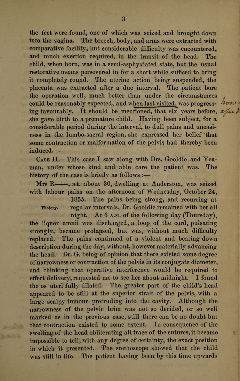 the feet were found, one of which was seized and brought down into the vagina. The breech, body, and arms were extracted with comparative facility, but considerable difficulty was encountered, and much exertion required, in the transit of the head. The child, when born, was in a semi-asphyxiated state, but the usual restorative means persevered in for a short while sufficed to bring it completely round. The uterine action being suspended, the placenta was extracted after a due interval. The patient bore the operation well, much better than under the circumstances . could be reasonably expected, and when last visitedT was progress- Stem » ing favourably. It should be mentioned, that six years before, she gave birth to a premature child. Having been subject, for a considerable period during the interval, to dull pains and uneasi¬ ness in the lumbo-sacral region, she expressed her belief that some contraction or malformation of the pelvis had thereby been induced. < Case II.—This case I saw along with Drs. Gooldie and Yea- man, under whose kind and able care the patient was. The history of the case is briefly as follows :— Mrs R-, set. about 30, dwelling at Anderston, was seized with labour pains on the afternoon of Wednesday, October 24, 1855. The pains being strong, and recurring at History. regular intervals, Dr. Gooldie remained with her all night. At 6 a.m. of the following day (Thursday), the liquor amnii was discharged, a loop of the cord, pulsating strongly, became prolapsed, but was, without much difficulty replaced. The pains continued of a violent and bearing down description during the day, without, however materially advancing the head. Dr. G. being of opinion that there existed some degree of narrowness or contraction of the pelvis in its conjugate diameter, and thinking that operative interference would be required to effect delivery, requested me to see her about midnight. I found the os uteri fully dilated. The greater part of the child’s head appeared to be still at the superior strait of the pelvis, with a large scalpy tumour protruding into the cavity. Although the narrowness of the pelvic brim was not so decided, or so well marked as in the previous case, still there can be no doubt but that contraction existed to some extent. In consequence of the swelling of the head obliterating all trace of the sutures, it became impossible to tell, with any degree of certainty, the exact position in which it presented. The stethoscope showed that the child was still in life. The patient having been by this time upwards