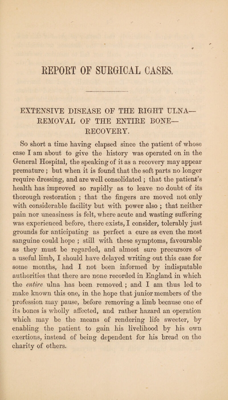 REPOET OF SURGICAL CASES, EXTENSIVE DISEASE OF THE EIGHT ULNA— EEMOVAL OF THE ENTIEE BONE— EECOVEEY. So short a time having elapsed since the patient of whose case I am about to give the history was operated on in the General Hospital, the speaking of it as a recovery may appear premature ; but when it is found that the soft parts no longer require dressing, and are well consolidated ; that the patient’s health has improved so rapidly as to leave no doubt of its thorough restoration ; that the fingers are moved not only with considerable facility but with power also ; that neither pain nor uneasiness is felt, where acute and wasting suffering was experienced before, there exists, I consider, tolerably just grounds for anticipating as perfect a cure as even the most sanguine could hope ; still with these symptoms, favourable as they must be regarded, and almost sure precursors of a useful limb, I should have delayed writing out this case for some months, had I not been informed by indisputable authorities that there are none recorded in England in which the entire ulna has been removed ; and I am thus led to make known this one, in the hope that junior members of the profession may pause, before removing a limb because one of its bones is wholly affected, and rather hazard an operation which may be the means of rendering life sweeter, by enabling the patient to gain his livelihood by his own exertions, instead of being dependent for his bread on the charity of others.