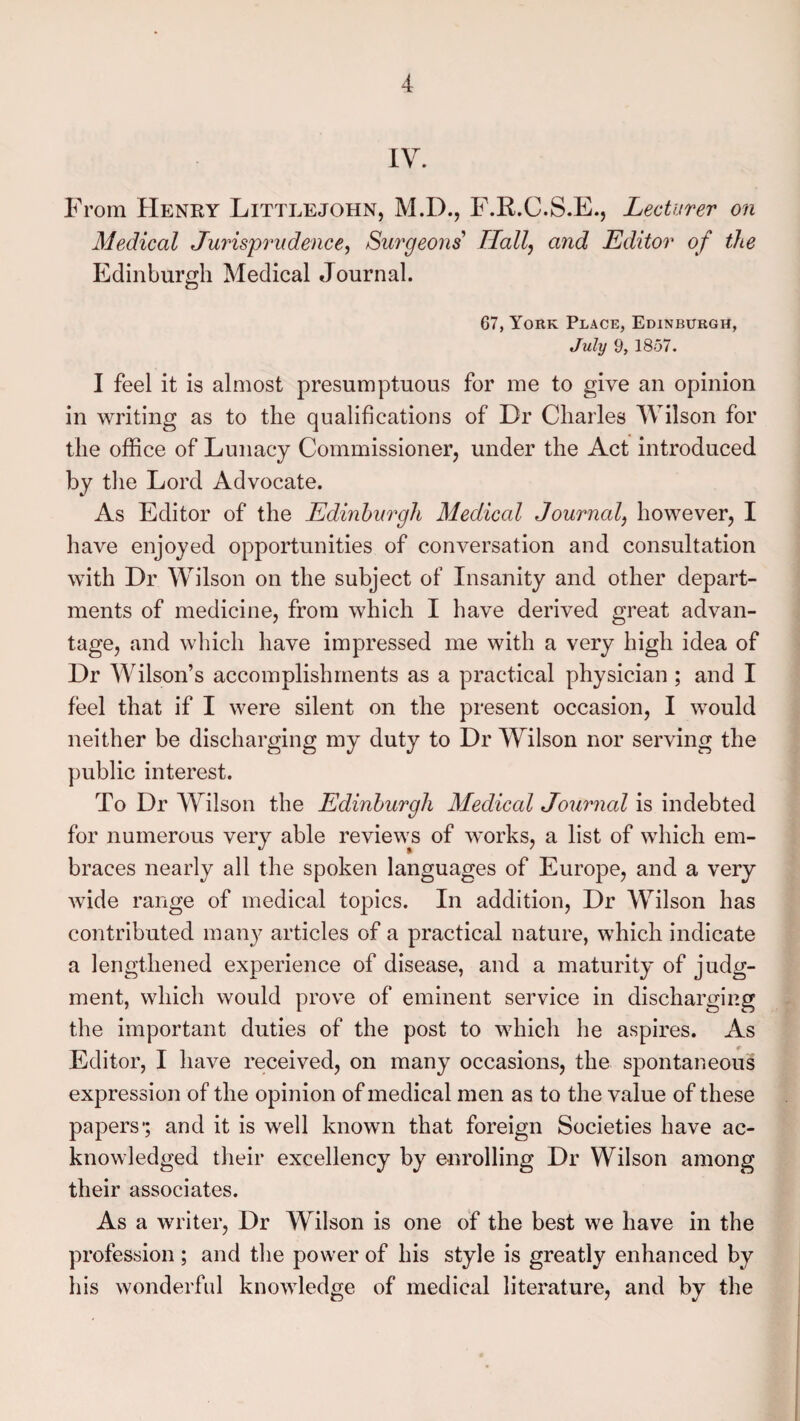 IV. From Henry Littlejohn, M.D., F.R.C.S.E., Lecturer on Medical Jurisprudence, Surgeons'1 Hall, and Editor of the Edinburgh Medical Journal. 67, York Place, Edinburgh, July 9, 1857. I feel it is almost presumptuous for me to give an opinion in writing as to the qualifications of Dr Charles Wilson for the office of Lunacy Commissioner, under the Act introduced by the Lord Advocate. As Editor of the Edinburgh Medical Journal, however, I have enjoyed opportunities of conversation and consultation with Dr Wilson on the subject of Insanity and other depart¬ ments of medicine, from which I have derived great advan¬ tage, and which have impressed me with a very high idea of Dr Wilson’s accomplishments as a practical physician ; and I feel that if I were silent on the present occasion, I would neither be discharging my duty to Dr Wilson nor serving the public interest. To Dr Wilson the Edinburgh Medical Journal is indebted for numerous very able reviews of works, a list of which em¬ braces nearly all the spoken languages of Europe, and a very wide range of medical topics. In addition, Dr Wilson has contributed man)7 articles of a practical nature, which indicate a lengthened experience of disease, and a maturity of judg¬ ment, which would prove of eminent service in discharging the important duties of the post to which he aspires. As Editor, I have received, on many occasions, the spontaneous expression of the opinion of medical men as to the value of these papers*; and it is well known that foreign Societies have ac¬ knowledged their excellency by enrolling Dr Wilson among their associates. As a writer, Dr Wilson is one of the best we have in the profession; and the power of his style is greatly enhanced by his wonderful knowledge of medical literature, and by the