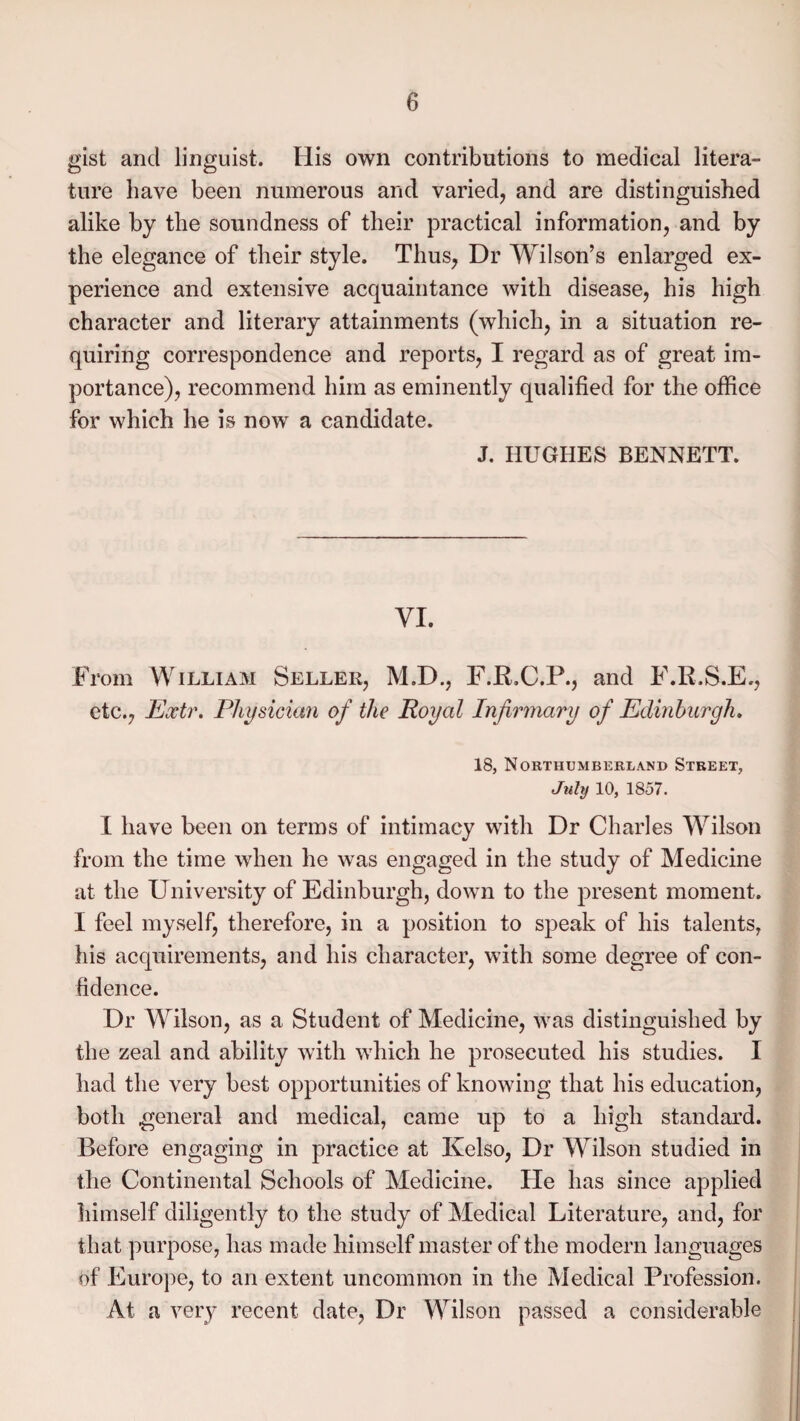 gist and linguist. His own contributions to medical litera¬ ture have been numerous and varied, and are distinguished alike by the soundness of their practical information, and by the elegance of their style. Thus, Dr Wilson’s enlarged ex¬ perience and extensive acquaintance with disease, his high character and literary attainments (which, in a situation re¬ quiring correspondence and reports, I regard as of great im¬ portance), recommend him as eminently qualified for the office for which he is now a candidate. J. HUGHES BENNETT. VI. From William Seller, M.D., F.P.C.P., and F.R.S.E., etc., Eoctr. Physician of the Royal Infirmary of Edinburgh. 18, Northumberland Street, July 10, 1857. I have been on terms of intimacy with Dr Charles Wilson from the time when he was engaged in the study of Medicine at the University of Edinburgh, down to the present moment. I feel myself, therefore, in a position to speak of his talents, his acquirements, and his character, with some degree of con¬ fidence. Dr Wilson, as a Student of Medicine, was distinguished by the zeal and ability with which he prosecuted his studies. I had the very best opportunities of knowing that his education, both general and medical, came up to a high standard. Before engaging in practice at Kelso, Dr Wilson studied in the Continental Schools of Medicine. He has since applied himself diligently to the study of Medical Literature, and, for that purpose, has made himself master of the modern languages of Europe, to an extent uncommon in the Medical Profession. At a very recent date, Dr Wilson passed a considerable