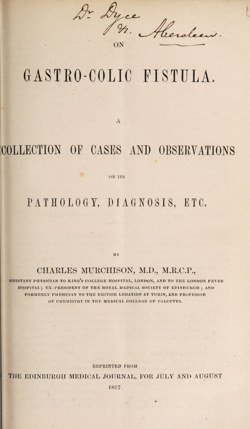 GASTEO-COLIC FISTULA. A COLLECTION OE CASES AND OBSERVATIONS ON ITS PATHOLOGY, DIAGNOSIS, ETC. BY CHAELES MURCHISON, M.D., M.R.C.P., ASSISTANT PHYSICIAN TO KINo’s COLLEGE HOSPITAL, LONDON, AND TO THE LONDON FEVER HOSPITAL; EX-PRESIDENT OF THE ROYAL MEDICAL SOCIETY OF EDINBURGH ; AND FORMERLY PHYSICIAN TO THE BRITISH LEGATION AT TURIN, AND PROFESSOR OF CHE.VIISTRY IN THE MEDICAL COLLEGE OF CALCUTTA. IlErRlNTED FROM the EDINBURGH MEDICAL JOTTRNAl., FOR JULY AND AUGUST 'I8.G7.