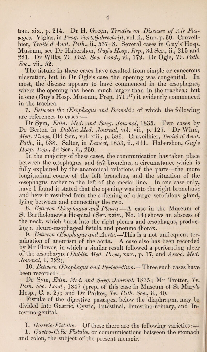 tom. xix., p. 214. Dr H. Green, Treatise on Diseases of Air Pas¬ sages. Viglas, in Prag. VierteljaJirschrift, vol. li., Sup. p. 30. Cruveil- hier, Traits d^Anat. Path., ii., 537-8. Several cases in Guy’s'Hosp. Museum, see Dr Habershon, Guf s Hosp. Rep., 3d Ser., ii., 215 and 221. Dr Wilks, Tr. Path. Soc. Lond., vi., 179. Dr Ogle, Tr. Path. Soc.j vii., 52. The fistulse in these cases have resulted from simple or cancerous ulceration, but in Dr Ogle’s case the opening was congenital. In most, the disease appears to have commenced in the oesophagus, where the opening has been much larger than in the trachea; but in one (Guy’s Hosp. Museum, Prep. 1711^^) it evidently commenced in the trachea. 7. Between the (Esophagus and Bronchi; of which the following are references to cases :— Dr Sym, Edin, Med. and Surg. Journal, 1835. Two cases by Dr Berton in Dublin Med. Journal, vol. vii., p. 127. Dr Winn, Med. Times, Old Ser., vol. xiii., p. 386. Cruveiihier, TraiU JAnat. Path., ii., 538. Salter, in Lancet, 1853, ii., 411. Habershon, Guf s Hosp. Rep., 3d Ser., ii., 230. In the majority of these cases, the communication has taken place between the oesophagus and left bronchus, a circumstance which is fully explained by the anatomical relations of the parts—the more longitudinal course of the left bronchus, and the situation of the oesophagus rather to the left of the mesial line. In one case only, have I found it stated that the opening was into the right bronclius ; and here it resulted from the softening of a large scrofulous gland, lying between and connecting the two. 8. Between (Esophagus and Pleura.—A case in the Museum of St Bartholomew’s Hospital (Ser. xxiv., No. 14) shows an abscess of the neck, which burst into the right pleura and oesophagus, produc¬ ing a pleuro-oesophageal fistula and pneumo-thorax. 9. Betioeen Esophagus and Aorta.—This is a not unfrequent ter¬ mination of aneurism of the aorta. A case also has been recorded by Mr Flower, in which a similar result followed a perforating ulcer of the oesophagus {Dublin Med. Press, xxx., p. 17, and Assoc. Med. Journal, i., 722). 10. Betiveen Esophagus and Pericardium.—Three such cases have been recorded:— Dr Sym, Edin. Med. and Surg. Journal, 1835; Mr Trotter, Tr. Path. Soc. I^ond., 1847 (prep, of this case in Museum of St Mary’s Hosp., C. a. 2); and Dr Parkes, Tr. Path. Soc., ii., 40. Fistulse of the digestive passages, below the diaphragm, may be divided into Gastric, Cystic, Intestinal, Intestino-urinary, and In- testino-genital. I. Gastric-Fistulee.—Of these there are the following varieties 1. Gastro-Colic Fistulee., or communications between the stomach and colon, the subject of the present memoir.