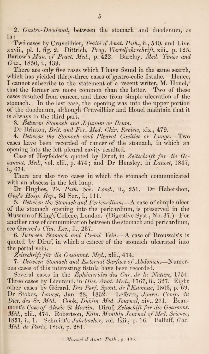 2. Gastro-Duodenalj between the stomach and duodenum, as in: Two cases by Cruveilhier, Traite d'^Anat. Path.., ii., 540, and Livr. xxvii., pL 1, fig. 2. Dittrich, Prag. Vierteljahrschrift, xiii., p. 125. Barlow’s Alan, of Pract. Med., p. 422. Barclay, Med. Times and Ga^., 1850, 1, 439. There are only five cases which I have found in the same search, which has yielded thirty-three cases of gastro-colic fistulse. Hence, I cannot subscribe to the statement of a recent writer, M. Houel,^ that the former are more common than the latter. Two of these cases resulted from cancer, and three from simple ulceration of the stomach. In the last case, the opening was into the upper portion of the duodenum, although Cruveilhier and Houel maintain that it is always in the third part. 3. Between Stomach and Jejunum or Ileum. Dr Brinton, Brit, and For. Aled. Chir. Review^ xix., 479. 4. Between the Stomach onid Pleural Cavities or Lungs.—Two cases have been recorded of cancer of the stomach, in which an opening into the left pleural cavity resulted. Case of Heyfelder’s, quoted by Diruf, in Zeitschrift fiir die Ge- sammt. Med., vol. xlii., p. 474; and Dr Hensley, in Lancet, 1847, i,, 674. There are also two cases in which the stomach communicated with an abscess in the left lung. Dr Hughes, Tr. Path. Soc. Ijond., ii., 251. Dr Habershon, Gu\f s Hosp. Rep., 3d Ser., i.. 111. 5. Betiveen the Stomach and Pericardium.—A case of simple ulcer of the stomach opening into the pericardium, is preserved in the Museum of King’s College, London. (Digestive Syst., No. 37.) For another case of communication between the stomach and pericardium, see Graves’s Clin. Lee., ii., 237. 6. Betiveen Stomach and Portal Vein.—A case of Broussais’s is quoted by Diruf, in which a cancer of the stomach ulcerated into the portal vein. Zeitschrift fiir die Gesammt. Med., xlii., 474. 7. Between Stomach and External Surface of Abdomen.—Numer¬ ous cases of this interesting fistula have been recorded. Several cases in the Ephemerides des Cur. de la Nature, 1754. Three cases by Lieutaud, in Hist. Anat. Aled., 1767, ii., 327. Eight other cases by Gerard, Des Perf. Spont. de VEstomac, 1803, p. 69. Dr Stokes, Lancet, Jan. 28, 1832. Lefevre, Journ. Comp, du Diet, des Sc. Med. Cook, Dublin Med. Journal, xiv., 271. Beau¬ mont’s Case of Alexis St Martin. Diruf, Zeitscliift fiir die Gesammt. Med., xlii., 474. Kobertson, Edin. Alonthly Journal of Med. Science, 1851, i., 1. Schmidt’s JaJirbilcher, vol. Ixii., p. 16. Balluff', Gaz. Med. de Paris, 1855, p. 281. ' Manuel dAnat. Path., p. '-lOr).