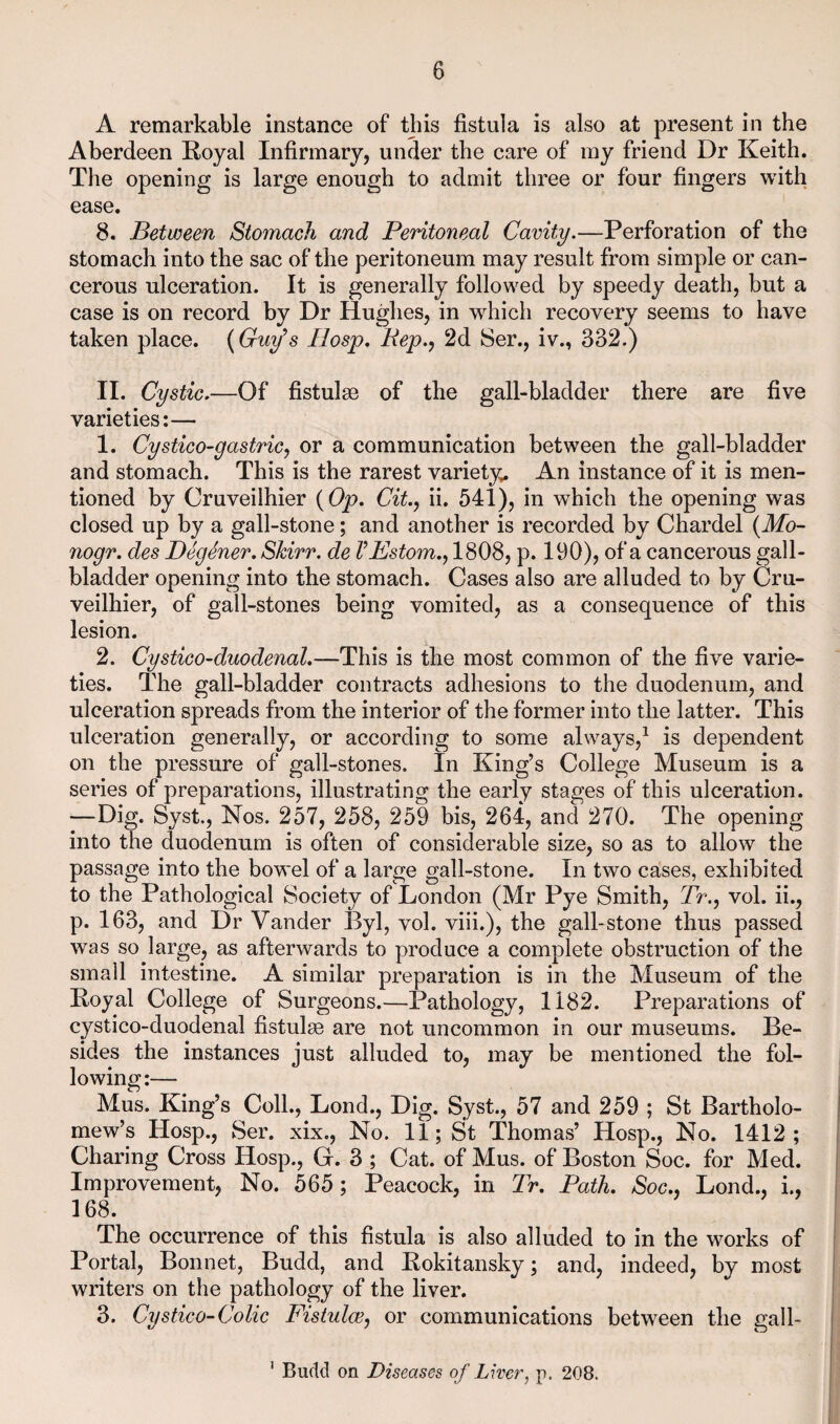 A remarkable instance of this fistula is also at present in the Aberdeen Royal Infirmary, under the care of my friend Dr Keith. The opening is large enough to admit three or four fingers with ease. 8. Between Stomach and Peritoneal Cavity.—Perforation of the stomach into the sac of the peritoneum may result from simple or can¬ cerous ulceration. It is generally followed by speedy death, but a case is on record by Dr Hughes, in which recovery seems to have taken place. {Guy^s Ilosp, Pep., 2d 8er., iv., 332.) II. Cystic.—Of fistulge of the gall-bladder there are five varieties:— 1. Cystico-gastricj or a communication between the gall-bladder and stomach. This is the rarest variety^ An instance of it is men¬ tioned by Cruveilhier {Op. City ii. 541), in which the opening was closed up by a gall-stone; and another is recorded by Chardel {Mo~ nogr. des Degener. Skirr. de VEstom.y 1808, p. 190), of a cancerous gall¬ bladder opening into the stomach. Cases also are alluded to by Cru¬ veilhier, of gall-stones being vomited, as a consequence of this lesion. 2. Cystico-duodenal.—This is the most common of the five varie¬ ties. The gall-bladder contracts adhesions to the duodenum, and ulceration spreads from the interior of the former into the latter. This ulceration generally, or according to some always,^ is dependent on the pressure of gall-stones. In King’s College Museum is a series of preparations, illustrating the early stages of this ulceration. —Dig. Syst., Nos. 257, 258, 259 bis, 264, and 270. The opening into the duodenum is often of considerable size, so as to allow the passage into the bowel of a large gall-stone. In two cases, exhibited to the Pathological Society of London (Mr Pye Smith, 7>., vol. ii., p. 163, and Dr Vander Byl, vol. viii.), the gall-stone thus passed was so large, as afterwards to produce a complete obstruction of the small intestine. A similar preparation is in the Museum of the Royal College of Surgeons.—Pathology, 1182. Preparations of cystico-duodenal fistulae are not uncommon in our museums. Be¬ sides the instances just alluded to, may be mentioned the fol¬ lowing:— Mus. King’s Coll., Lond., Dig. Syst., 57 and 259 ; St Bartholo¬ mew’s Hosp., Ser. xix.. No. 11; St Thomas’ Hosp., No. 1412; Charing Cross Hosp., G. 3 ; Cat. of Mus. of Boston Soc. for Med. Improvement, No. 565; Peacock, in 2r. Path. Soc.. Lond., i., I 168. [ The occurrence of this fistula is also alluded to in the works of | Portal, Bonnet, Budd, and Rokitansky; and, indeed, by most writers on the pathology of the liver. ! 3. Cystico-Colic Fistulccy or communications between the gall- ’ Budd on Diseases of Liver, p. 208.
