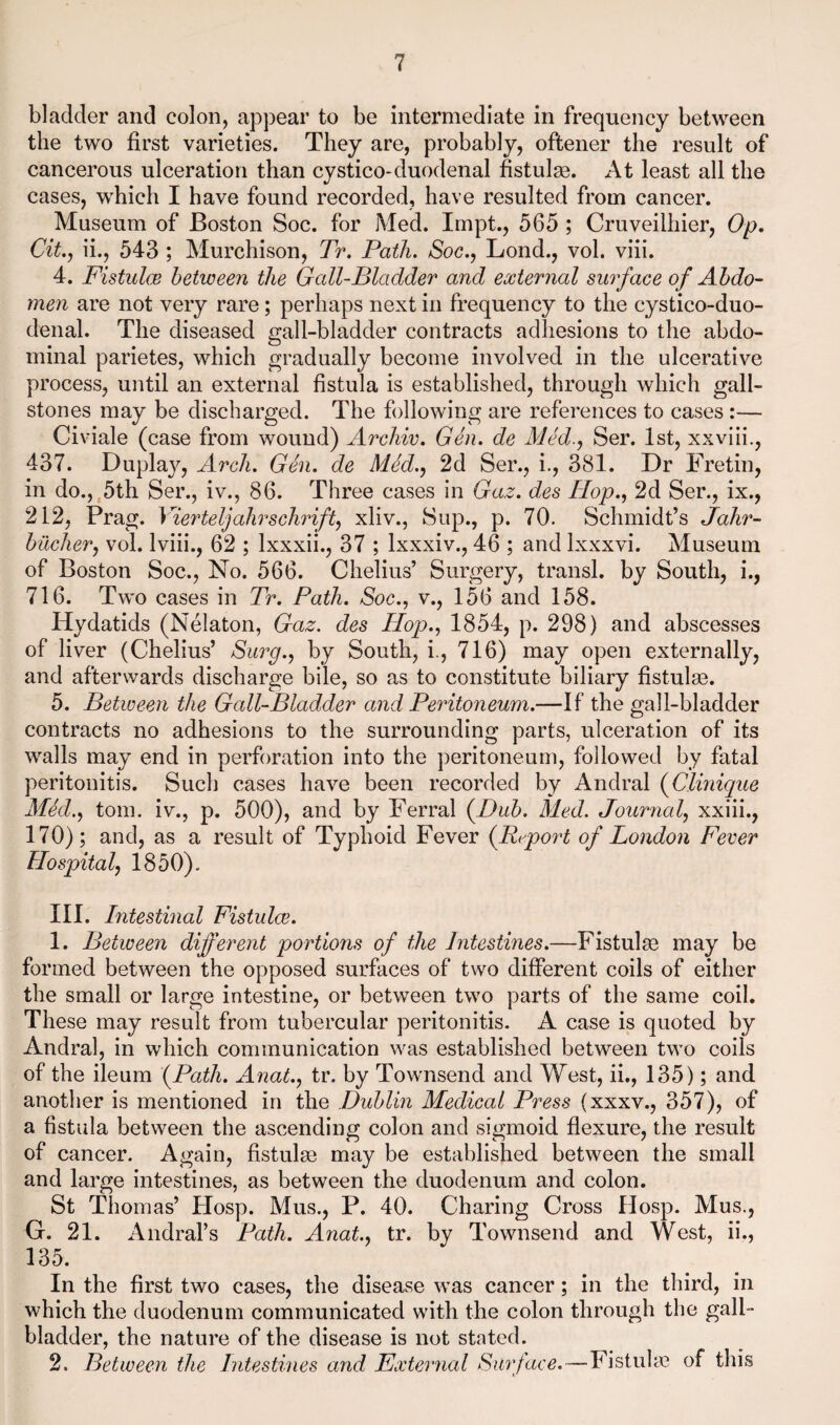 bladder and colon, appear to be intermediate in frequency between the two first varieties. They are, probably, oftener the result of cancerous ulceration than cystico-duodenal fistulge. At least all the cases, which I have found recorded, have resulted from cancer. Museum of Boston Soc. for Med. Impt., 565 ; Cruveilhier, Op, Cit., ii., 543 ; Murchison, Tr. Path. Soc.^ Lond., vol. viii. 4. Fistulce between the Gall-Bladder and external surface of Abdo¬ men are not very rare; perhaps next in frequency to the cystico-duo- denal. The diseased gall-bladder contracts adhesions to the abdo¬ minal parietes, which gradually become involved in the ulcerative process, until an external fistula is established, through which gall¬ stones may be discharged. The following are references to cases:— Civiale (case from wound) Archiv. Gen. de Aled.^ Ser. 1st, xxviii., 437. Duplay, Arch. Gen. de Med., 2d Ser., i., 381. Dr Fretin, in do.,,5th Ser., iv., 86. Three cases in Gaz. des Hojd., 2d Ser., ix., 212, Prag. Yierteljahrschrift, xliv.. Sup., p. 70. Schmidt’s Jahr- biXcher, vol. Iviii., 62 ; Ixxxii., 37 ; Ixxxiv., 46 ; and Ixxxvi. Museum of Boston Soc., No. 566. Chelius’ Surgery, transl. by South, i., 716. Two cases in Tr, Path, Soc., v., 156 and 158. Hydatids (Nelaton, Gaz. des Hop., 1854, p. 298) and abscesses of liver (Chelius’ Surg., by South, i., 716) may open externally, and afterwards discharge bile, so as to constitute biliary fistulas. 5. Between the Gall-Bladder and Peritoneum.—If the gall-bladder contracts no adhesions to the surrounding parts, ulceration of its walls may end in perforation into the peritoneum, followed by fatal peritonitis. Such cases have been recorded by Andral {Clinique Med., tom. iv., p. 500), and by Ferral {Dub. Med. Journal, xxiii., 170); and, as a result of Typhoid Fever {Report of London Fever Hospital, 1850). III. Intestinal Fistulce. 1. Between different portions of the Intestines.—Fistulas may be formed between the opposed surfaces of two different coils of either the small or large intestine, or between two parts of the same coil. These may result from tubercular peritonitis. A case is quoted by Andral, in which communication was established between two coils of the ileum {Path. Anat., tr. by Townsend and West, ii., 135); and another is mentioned in the Dublin Medical Press (xxxv., 357), of a hstula between the ascending colon and sigmoid flexure, the result of cancer. Again, fistulas may be established between the small and large intestines, as between the duodenum and colon. St Thomas’ Hosp. Mus., P. 40. Charing Cross Hosp. Mus., G. 21. Andral’s Path. Anat., tr. by Townsend and West, ii., 135. In the first two cases, the disease was cancer; in the third, in which the duodenum communicated with the colon through the gall¬ bladder, the nature of the disease is not stated. 2. Between the Intestines and External Surface.—Fistuhe of this