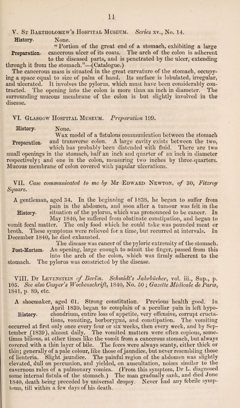 V. St Bartholomew’s Hospital Museum. Series xv., No. 14. History. None. “ Portion of the great end of a stomach, exhibiting a large Preparation, cancerous ulcer of its coats. The arch of the colon is adherent to the diseased parts, and is penetrated by the ulcer, extending through it from the stomach.”—(Catalogue.) The cancerous mass is situated in the great curvature of the stomach, occupy¬ ing a space equal to size of palm of hand. Its surface is lobulated, irregular, and ulcerated. It involves the pylorus, which must have been considerably con¬ tracted. The opening into the colon is more than an inch in diameter. The surrounding mucous membrane of the colon is but slightly involved in the disease. VI. Glasgow Hospital Museum. Preparation 199. History. None. Wax model of a fistulous communication between the stomach Preparation. transverse colon. A large cavity exists between the two, which has probably been distended with fluid. There are two small openings in the stomach, half an inch and quarter of an inch in diameter respectively; and one in the colon, measuring two inches by three-quarters. Mucous membrane of colon covered with papular ulcerations. VII. Case communicated to me hy Mr Edward Newton, of 80, Fitzroy Square. A gentleman, aged 34. In the beginning of 1838, he began to suffer from pain in the abdomen, and soon after a tumour was felt in the History. situation of the pylorus, which was pronounced to be cancer. In May 1840, he suflered from obstinate constipation, and began to vomit fecal matter. The only food which he could take was pounded meat or broth. These symptoms were relieved for a time, but recurred at intervals. In December 1840, he died exhausted. The disease was cancer of the pyloric extremity of the stomach. Post-Mortem. An opening, large enough to admit the finger, passed from this into the arch of the colon, which was firmly adherent to the stomach. The pylorus was constricted by the disease. VIII. Dr Levenstein of Berlin. Schmidt's Jalirhucher., vol. iii., Sup., p. 105. See also Casper's Wochenschrift, 1840, No. 50 ; Gazette Medicate de Paris, 1841, p. 89, etc. A shoemaker, aged 61. Strong constitution. Previous health good. In April 1839, began to complain of a peculiar pain in left hypo- History. chondrium, entire loss of appetite, very offensive, corrupt eructa¬ tions, vomiting, borborygmi, and constipation. The vomiting occurred at first only once every four or six Aveeks, then every week, and by Sep¬ tember (1839), almost daily. The vomited matters were often copious, some¬ times bilious, at other times like the vomit from a cancerous stomach, but always covered with a thin layer of bile. The feces were always scanty, either thick or thin; generally of a pale colour, like those of jaundice, but never resembling those of lienteria. Slight jaundice. The painful region of the abdomen was slightly elevated, dull on percussion, and yielded, on auscultation, noises similar to the cavernous rales of a pulmonary vomica. (From this symptom. Dr L. diagnosed some internal fistula of the stomach.) The man gradually sank, and died June 1840, death being preceded by universal dropsy. Never had any febrile symp¬ toms, till within a few days of his death.
