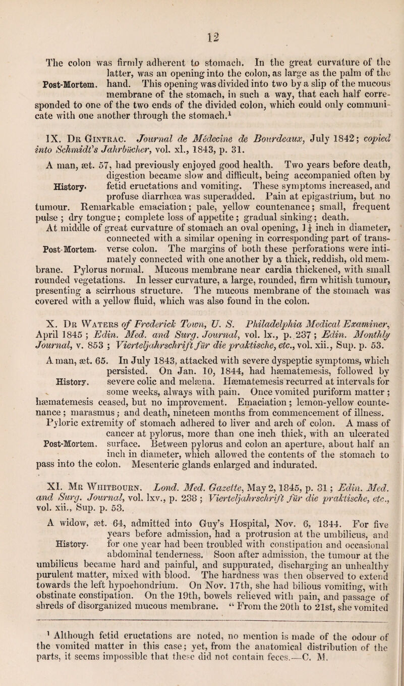 latter, was an opening into the colon, as large as the palm of the Post-Mortem, hand. This opening was divided into two by a slip of the mucous membrane of the stomach, in such a way, that each half corre¬ sponded to one of the two ends of the divided colon, which could only communi¬ cate with one another through the stomach.^ IX. Dr Gintrac. Journal de Medecine do Dourdeauoo, July 1842; copied into Schmidt’s Jahrbucher, vol. xl., 1843, p. 31. A man, set. 57, had previously enjoyed good health. Two years before death, digestion became slow and difficult, being accompanied often by History* fetid eructations and vomiting. These symptoms increased, and profuse diarrhoea was superadded. Pain at epigastrium, but no tumour. Remarkable emaciation; pale, yellow countenance; small, frequent pulse ; dry tongue; complete loss of appetite ; gradual sinking; death. At middle of great curvature of stomach an oval opening, 1J inch in diameter, connected with a similar opening in corresponding part of trans- Post-Mortem. verse colon. The margins of both these perforations were inti¬ mately connected with one another by a thick, reddish, old mem¬ brane. Pylorus normal. Mucous membrane near cardia thickened, with small rounded vegetations. In lesser curvature, a large, rounded, firm whitish tumour, presenting a scirrhous structure. The mucous membrane of the stomach was covered with a yellow fluid, which was also found in the colon. X. Dr Wof Frederick Town, U. S. Philadelphia Medical Examiner^ April 1845 ; Edin. Med. and Surg. Journal, vol. lx., p. ,237; Edin. Monthly Journal, v. 853 ; Vierteljahrschrift far die praktische, etc., vol. xii., Sup. p. 53. A man, set. 65. In July 1843, attacked with severe dyspeptic symptoms, which persisted. On Jan. 10, 1844, had hsematemesis, followed by History. severe colic and melsena. Hsematemesis recurred at intervals for ^ some weeks, always with pain. Once vomited puriform matter ; hsematemesis ceased, but no improvement. Emaciation; lemon-yellow counte¬ nance ; marasmus; and death, nineteen months from commencement of illness. Pyloric extremity of stomach adhered to liver and arch of colon. A mass of cancer at pylorus, more than one inch thick, with an ulcerated Post-Mortem, surface. Between pylorus and colon an aperture, about half an inch in diameter, which allowed the contents of the stomach to pass into the colon. Mesenteric glands enlarged and indurated. XI. Mr Whitbourn. Lond. Med. Gazette, May 2,1845, p. 81; Edin. Med. and Surg. Journal, voL Ixv., p. 238 ; Vierteljahrschrift fur die praktische, etc., vol. xii., Sup. p. 53. A widow, set. 64, admitted into Guy’s Hospital, Nov. 6, 1844. For five years before admission, had a protrusion at the umbilicus, and History. for one year had been troubled with constipation and occasional abdominal tenderness. Soon after admission, the tumour at the umbilicus became hard and painful, and suppurated, discharging an unhealthy purulent matter, mixed with blood. The hardness was then observed to extend towards the left hypoehondriura. On Nov. 17th, she had bilious vomiting, with obstinate constipation. On the 19th, bowels relieved with pain, and passage of shreds of disorganized mucous membrane. “ From the 20th to 21st, she vomited ’ Although fetid eructations are noted, no mention is made of the odour of the vomited matter in this case; yet, from the anatomical distribution of the parts, it seems impossible that these did not contain feces.-—C. M.