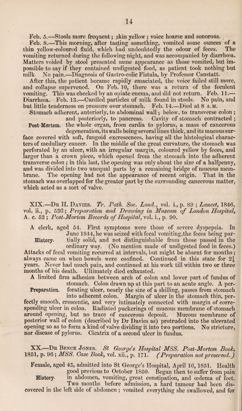 Feb. 5.—Stools more frequent; ^kin yellow ; voice hoarse and sonorous. . Feb. 8.—This morning, after tasting something, vomited some ounces of a thin yellow-coloured fluid, which had undoubtedly the odour of feces. The vomiting returned during the following night, and was accompanied by diarrhoea. Matters voided by stool presented same appearance as those vomited, but im¬ possible to say if they contained undigested food, as patient took nothing but milk. No pain.—Diagnosis of Gastro-colic Fistula, by Professor Canstatt. After this, the patient became rapidly emaciated, the voice failed still more, and collapse supervened. On Feb. 10, there was a return of the feculent vomiting. This was checked by an opiate enema, and did not return. Feb. 11.— Diarrhoea. Feb. 13.—Curdled particles of milk found in stools. No pain, and but little tenderness on pressure over stomach. Feb. 14.—Died at 8 a.m. Stomach adherent, anteriorly, to abdominal wall; below, to transverse colon ; and posteriorly, to pancreas. Cavity of stomach contracted ; Post-Mortem, the whole organ, from cardia to pylorus, a mass of cancerous degeneration, its walls being several lines thick, and its mucous sur¬ face covered with soft, fungoid excrescences, having all the histological charac¬ ters of medullary cancer. In the middle of the great curvature, the stomach was perforated by an ulcer, with an irregular margin, coloured yellow by feces, and larger than a crown piece, which opened from the stomach into the adherent transverse colon ; in this last, the opening was only about the size of a halfpenny, and was divided into two unequal parts by a remaining bridge of mucous mem¬ brane. The opening had not the appearance of recent origin. That in the stomach was overlapped for the greater part by the surrounding cancerous matter, which acted as a sort of valve. XIX.—Dr H. Davies. Tr. Path. Soc. Lond., vol. i., p. 89 ; Lancet^ 1846, vol. ii., p. 536; Preparation and Drawing in Museum of London Hospital^ A. c. 52 ; Post-Mortem Records of Hospital, vol. i., p. 90. A clerk, aged 54. First symptoms were those of severe dyspepsia. In June 1844, he was seized with fecal vomiting,the feces being par- History. tially solid, and not distinguishable from those passed in the ordinary way. (No mention made of undigested food in feces.) Attacks of fecal vomiting recurred at intervals, but might be absent for months; always came on when bowels were confined. Continued in this state for years. Never had much pain, and continued at his work till within two or three months of his death. Ultimately died exhausted. A limited firm adhesion between arch of colon and lower part of fundus of stomach. Colon drawn up at this part to an acute angle. A per- Preparation. forating ulcer, nearly the size of a shilling, passes from stomach into adherent colon. Margin of ulcer in the stomach thin, per¬ fectly smooth, crescentic, and very intimately connected with margin of corre¬ sponding ulcer in colon. Radiated puckerings of mucous membrane of stomach around opening, but no trace of cancerous deposit. Mucous membrane of posterior wall of colon (described by Dr Davies as) protruded into the ulcerated opening so as to form a kind of valve dividing it into two portions. No stricture, nor disease of pylorus. Cicatrix of a second ulcer in fundus. NX.—Dr Bence Jones. St George's Hospital MSS, Post-Mortem Booh, 1851, p. 96 ; MSS. Case Booh, vol. xii., p. 171. (Preparation not preserved.) Female, aged 45, admitted into St George’s Hospital, April 16,1851. Health good previous to October 1850. Began then to suffer from pain History. in abdomen, vomiting, great constipation, and oedema of feet. Two months before admission, a hard tumour had been dis¬ covered in the left side of abdomen ; vomited everything she swallowed, and for