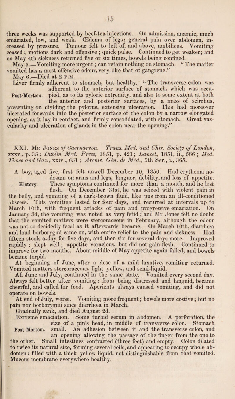 three weeks was supported by beef-tea injections. On admission, anremic, much emaciated, low, and weak. (Edema of legs; general pain over abdomen, in¬ creased by pressure. Tumour felt to left of, and above, umbilicus. Vomiting ceased ; motions dark and offensive ; quick pulse. Continued to get weaker; and on May 4th sickness returned five or six times, bowels being confined. May 5.—Vomiting more urgent; can retain nothing on stomach. “ The matter vomited has a most offensive odour, very like that of gangrene.” May 6.—Died at 2 p.m. Liver firmly adherent to stomach, but healthy. “ The transverse colon was adherent to the anterior surface of stomach, wdiich was occu- Post-Mortein. pied, as to its pyloric extremity, and also to some extent at both the anterior and posterior surfaces, by a mass of scirrhus, presenting on dividing the pylorus, extensive ulceration. This had moreover ulcerated forwards into the posterior surface of the colon by a narrow elongated opening, as it lay in contact, and firmly consolidated, with stomach. Great vas¬ cularity and ulceration of glands in the colon near the opening.” XXL Mr Jones of Caernarvon. Trans. Med. and Chir. Society of London, XXXV., p. 85; Diiblin Med. Press, 1851, p. 421; Lancet, 1851, ii., 586 ; Med. Times and Gaz^, xxiv., 651 ; Archiv. Gen. de Med., 5th Ser., i., 365. A boy, aged five, first felt unwell December 10, 1850. Had erytliema no¬ dosum on arms and legs, languor, debility, and loss of appetite. History. These symptoms continued for more than a month, and he lost flesh. On December 31st, he was seized with violent pain in the belly, and vomiting of a dark-brown fluid, like pus from an ill-conditioned abscess. This vomiting lasted for four days, and recurred at intervals up to March 10 th, with frequent attacks of pain and progressive emaciation. On January 3d, the vomiting was noted as very fetid ; and Mr Jones felt no doubt that the vomited matters were stercoraceous in February, although the odour was not so decidedly fecal as it afterwards became. On March 10th, diarrhoea and loud borborygmi came on, with entire relief to the pain and sickness. Had fifteen stools a-day for five days, and then six for several days more. Improved rapidly ; slept w^ell; appetite voracious, but did not gain flesh. Continued to improve for two months. About middle of May appetite again failed, and bowels became torpid. At beginning of June, after a dose of a mild laxative, vomiting returned. Vomited matters stercoraceous, light yellow, and semi-liquid. All June and July, continued in the same state. Vomited every second day. Always felt better after vomiting; from being distressed and languid, became cheerful, and called for food. Aperients always caused vomiting, and did not operate on bowels. At end of July, worse. Vomiting more frequent; bowels more costive; but no pain nor borborygmi since diarrhoea in March. Gradually sank, and died August 2d. Extreme emaciation. Some turbid serum in abdomen. A perforation, the size of a pin’s head, in middle of transverse colon. Stomach Post Mortem, small. An adhesion between it and the transverse colon, and an opening allowing the passage of the finger from the one to the other. Small intestines contracted (three feet) and empty. Colon dilated to twice its natural size, forming several coils, and appearing to occupy whole ab¬ domen ; filled with a thick yellow liquid, not distinguishable from that vomited. Mucous membrane everywhere healthy.