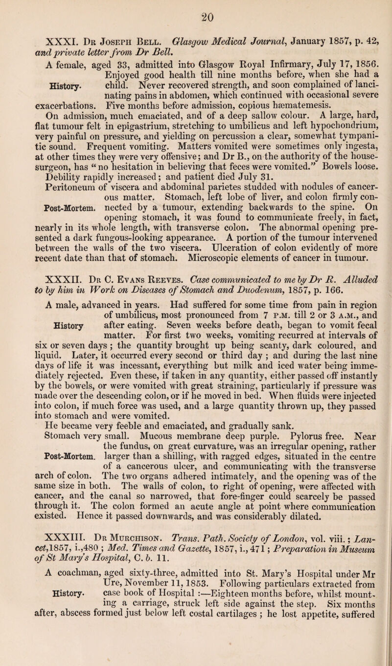 XXXI. Dr Joseph Bell. Glasgow Medical Journal^ January 1857, p. 42, and private letter from Dr Bell, A female, aged 33, admitted into Glasgow Royal Infirmary, July 17, 1856. Enjoyed good health till nine months before, when she had a History. child. Never recovered strength, and soon complained of lanci¬ nating pains in abdomen, which continued with occasional severe exacerbations. Five months before admission, copious hsematemesis. On admission, much emaciated, and of a deep sallow colour. A large, hard, flat tumour felt in epigastrium, stretching to umbilicus and left hypochondrium, very painful on pressure, and yielding on percussion a clear, somewhat tympani¬ tic sound. Frequent vomiting. Matters vomited were sometimes only ingesta, at other times they were very offensive; and Dr B., on the authority of the house- surgeon, has “ no hesitation in believing that feces were vomited.” Bowels loose. Debility rapidly increased; and patient died July 31. Peritoneum of viscera and abdominal parietes studded with nodules of cancer¬ ous matter. Stomach, left lobe of liver, and colon firmly con- Post-Mortem. nected by a tumour, extending backwards to the spine. On opening stomach, it was found to communicate freely, in fact, nearly in its whole length, with transverse colon. The abnormal opening pre¬ sented a dark fungous-looking appearance. A portion of the tumour intervened between the walls of the two viscera. Ulceration of colon evidently of more recent date than that of stomach. Microscopic elements of cancer in tumour. XXXII. Dr C. Evans Reeves. Case communicated to me by Dr R. Alluded to by him in Work on Diseases of Stomach and Duodenum, 1857, p. 166. A male, advanced in years. Had suffered for some time from pain in region of umbilicus, most pronounced from 7 p.m. till 2 or 3 a.m., and History after eating. Seven weeks before death, began to vomit fecal matter. For first two weeks, vomiting recurred at intervals of six or seven days ; the quantity brought up being scanty, dark coloured, and liquid. Later, it occurred every second or third day ; and during the last nine days of life it was incessant, everything but milk and iced water being imme¬ diately rejected. Even these, if taken in any quantity, either passed off* instantly by the bowels, or were vomited with great straining, particularly if pressure was made over the descending colon, or if he moved in bed. When fluids were injected into colon, if much force was used, and a large quantity thrown up, they passed into stomach and were vomited. He became very feeble and emaciated, and gradually sank. Stomach very small. Mucous membrane deep purple. Pylorus free. Near the fundus, on great curvature, was an irregular opening, rather Post-Mortem, larger than a shilling, with ragged edges, situated in the centre of a cancerous ulcer, and communicating with the transverse arch of colon. The two organs adhered intimately, and the opening was of the same size in both. The walls of colon, to right of opening, were affected with cancer, and the canal so narrowed, that fore-finger could scarcely be passed through it. The colon formed an acute angle at point where commimication existed. Hence it passed downwards, and was considerably dilated. XXXIII. Dr Murchison. Trans. Path. Society of London, vol. viii.; Lan- cet,\S5l, i.,480 ; Med. Times and Gazette, 1857, i., 471; Preparation in Museum of St Marys Hospital, C. 5. 11. A coachman, aged sixty-three, admitted into St. Mary’s Hospital under Mr Ure, November 11,1853. Following particulars extracted from History. case book of Hospital :—Eighteen months before, whilst mount¬ ing a carriage, struck left side against the step. Six months after, abscess formed just below left costal cartilages ; he lost appetite, suffered