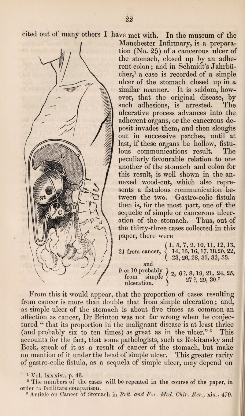 cited out of many others I have met with. In the museum of the Manchester Infirmary, is a prepara¬ tion (No. 25) of a cancerous ulcer of the stomach, closed up by an adhe¬ rent colon ; and in Schmidt’s Jahrbii- cher,^ a case is recorded of a simple ulcer of the stomach closed up in a similar manner. It is seldom, how¬ ever, that the original disease, by such adhesions, is arrested. The ulcerative process advances into the adherent organs, or the cancerous de¬ posit invades them, and then sloughs out in successive patches, until at last, if these organs be hollow, fistu¬ lous communications result. The peculiarly favourable relation to one another of the stomach and colon for this result, is well shown in the an¬ nexed wood-cut, which also repre¬ sents a fistulous communication be¬ tween the two. Gastro-colic fistula then is, for the most part, one of the sequelae of simple or cancerous ulcer¬ ation of the stomach. Thus, out of the thirty-three cases collected in this paper, there were 1, 5, 7, 9, 10,11,12,13, 21 from cancer, -( 14,15,16,17,18,20, 22, 23, 26, 28, 31, 32, 33. and 9 or 10 probably from simple ulceration. 2, 6?, 8,19, 21, 24,25, 27 ?, 29, 30.2 From this it would appear, that the proportion of cases resulting from cancer is more than double that from simple ulceration; and, as simple ulcer of the stomach is about five times as common an affection as cancer, Dr Brinton was not far wrong when he conjec¬ tured that its proportion in the malignant disease is at least thrice (and probably six to ten times) as great as in the ulcer.” ^ This accounts for the fact, that some pathologists, such as Rokitansky and Bock, speak of it as a result of cancer of the stomach, but make no mention of it under the head of simple ulcer. This greater rarity of gastro-colic fistula, as a sequela of simple ulcer, may depend on ^ Vol. Ixxxiv., p. 46. 2 The numbers of the cases will be repeated in the course of the paper, in order to facilitate comparison. ^ Article on Cancer of Stomach in Brit, and For. Med. Cliir. Rev., xix., 479.