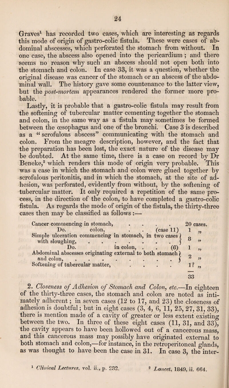 Graves' has recorded two cases, which are interesting as regards this mode of origin of gastro-colic fistula. These were cases of ab¬ dominal abscesses, which perforated the stomach from without. In one case, the abscess also opened into the pericardium ; and there seems no reason why such an abscess should not open both into the stomach and colon. In case 33, it was a question, whether the original disease was cancer of the stomach or an abscess of the abdo¬ minal wall. The history gave some countenance to the latter view, but i\\Q post-mortem appearances rendered the former more pro¬ bable. Lastly, it is probable that a gastro-colic fistula may result from the softening of tubercular matter cementing together the stomach and colon, in the same way as a fistula may sometimes be formed between the oesophagus and one of the bronchi. Case 3 is described as a “ scrofulous abscess” communicating with the stomach and colon. From the meagre description, however, and the fact that the preparation has been lost, the exact nature of the disease may be doubted. At the same time, there is a case on record by Dr Beneke,^ which renders this mode of origin very probable. This was a case in which the stomach and colon were glued together by scrofulous peritonitis, and in which the stomach, at the site of ad¬ hesion, was perforated, evidently from without, by the softening of tubercular matter. It only required a repetition of the same pro¬ cess, in the direction of the colon, to have completed a gastro-colic fistula. As regards the mode of origin of the fistula, the thirty-three cases then may be classified as follows :— Cancer commencing in stomach, .... 20 cases. Do. colon, . . (case 11) 1 „ Simple ulceration commencing in stomach, in two cases ) „ with sloughing,.( « « Do. in colon, . . (6) 1 „ Abdominal abscesses originating external to both stomach) and colon, ..y ^ Softening of tubercular matter, . . . . 1 ? « 83 2. Closeness of Adhesion of Stomach and Colon^ etc.—In eighteen of the thirty-three cases, the stomach and colon are noted as inti¬ mately adherent; in seven cases (12 to 17, and 23) the closeness of adhesion is doubtful; but in eight cases (3, 4, 6, 11, 25, 27, 31, 33), there is mention made of a cavity of greater or less extent existing between the two. In three of these eight cases (11, 31, and 33), the cavity appears to have been hollowed out of a cancerous mass, and this cancerous mass may possibly have originated external to both stomach and colon,—for instance, in the retroperitoneal glands, as was thought to have been the case in 31. In case 3, the inter- ^ Clhncal Lectures^ vol. ii., p. 232. ^ Lancet^ 1849, ii. 664.