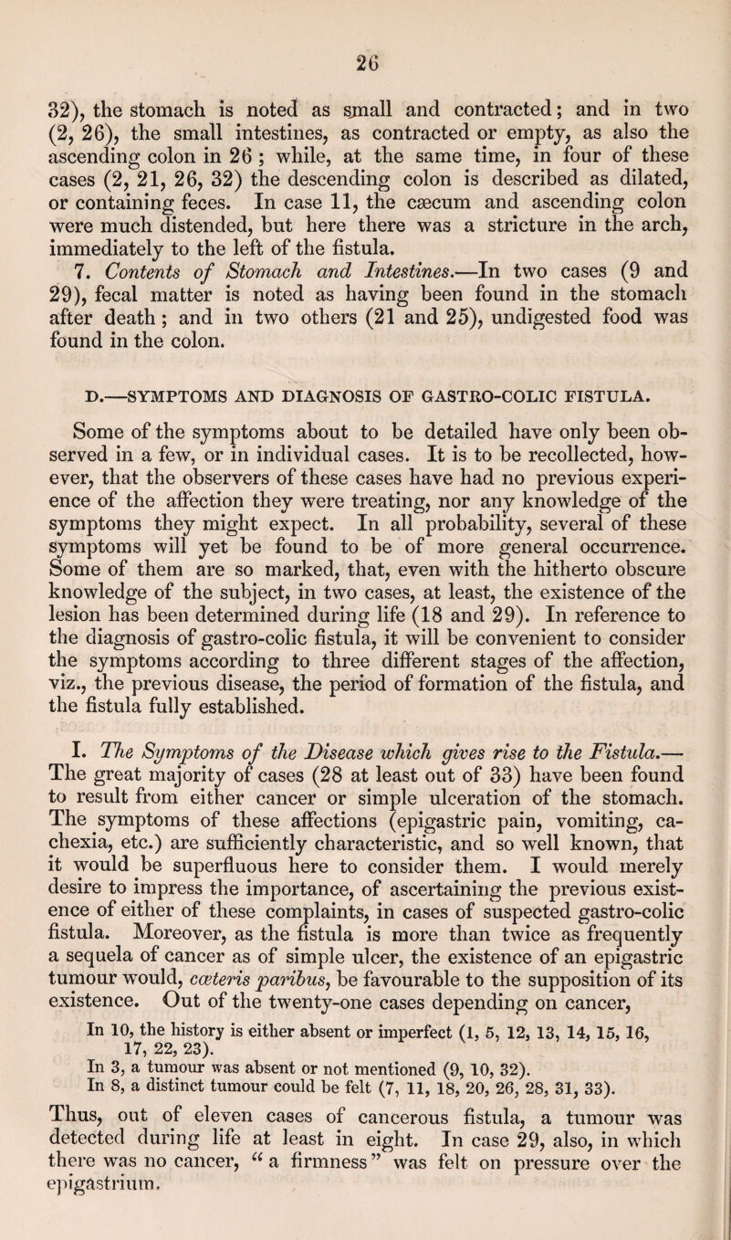 32), the stomach is noted as sjnall and contracted; and in two (2, 26), the small intestines, as contracted or empty, as also the ascending colon in 26 ; while, at the same time, in four of these cases (2, 21, 26, 32) the descending colon is described as dilated, or containing feces. In case 11, the csecum and ascending colon were much distended, but here there was a stricture in the arch, immediately to the left of the fistula. 7. Contents of Stomach and Intestines,—In two cases (9 and 29), fecal matter is noted as having been found in the stomach after death; and in two others (21 and 25), undigested food was found in the colon. D.—SYMPTOMS AND DIAGNOSIS OF GASTRO-COLIC FISTULA. Some of the symptoms about to be detailed have only been ob¬ served in a few, or in individual cases. It is to be recollected, how¬ ever, that the observers of these cases have had no previous experi¬ ence of the afiection they were treating, nor any knowledge of the symptoms they might expect. In all probability, several of these symptoms will yet be found to be of more general occurrence. Some of them are so marked, that, even with the hitherto obscure knowledge of the subject, in two cases, at least, the existence of the lesion has been determined during life (18 and 29). In reference to the diagnosis of gastro-colic fistula, it will be convenient to consider the symptoms according to three different stages of the afiection, viz., the previous disease, the period of formation of the fistula, and the fistula fully established. I. The Symptoms of the Disease which gives rise to the Fistula.— The great majority of cases (28 at least out of 33) have been found to result from either cancer or simple ulceration of the stomach. The symptoms of these affections (epigastric pain, vomiting, ca¬ chexia, etc.) are sufficiently characteristic, and so well known, that it would be superfluous here to consider them. I would merely desire to impress the importance, of ascertaining the previous exist¬ ence of either of these complaints, in cases of suspected gastro-colic fistula. Moreover, as the fistula is more than twice as frequently a sequela of cancer as of simple ulcer, the existence of an epigastric tumour would, cceteris paribus, be favourable to the supposition of its existence. Out of the twenty-one cases depending on cancer. In 10, the history is either absent or imperfect (1, 5, 12, 13, 14,15,16, 17, 22, 23). In 3, a tumour was absent or not mentioned (9, 10, 32). In 8, a distinct tumour could be felt (7, 11, 18, 20, 26, 28, 31, 33). Thus, out of eleven cases of cancerous fistula, a tumour was detected during life at least in eight. In case 29, also, in which there was no cancer, a firmness ” was felt on pressure over the epigastrium.