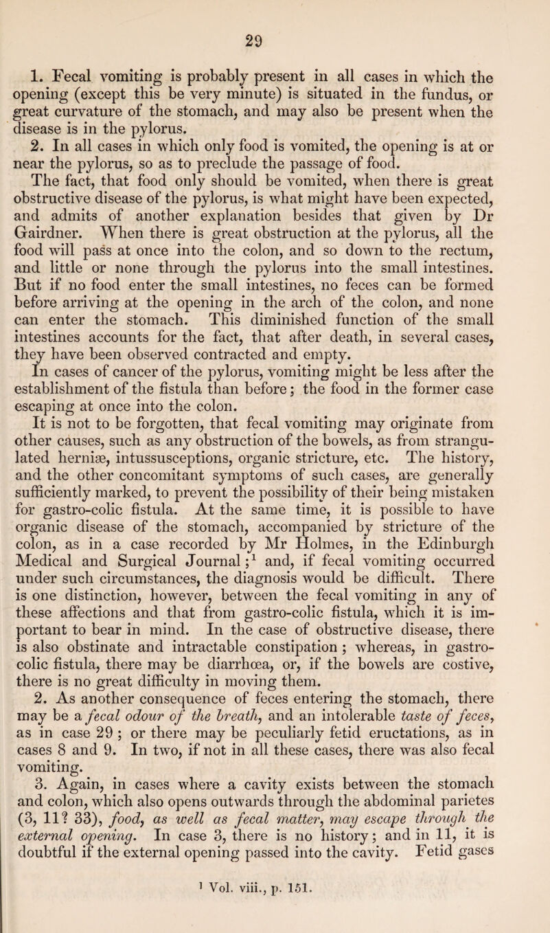 1. Fecal vomiting is probably present in all cases in which the opening (except this be very minute) is situated in the fundus, or great curvature of the stomach, and may also be present when the disease is in the pylorus. 2. In all cases in which only food is vomited, the opening is at or near the pylorus, so as to preclude the passage of food. The fact, that food only should be vomited, when there is great obstructive disease of the pylorus, is what might have been expected, and admits of another explanation besides that given by Dr Gairdner. When there is great obstruction at the pylorus, all the food will pass at once into the colon, and so down to the rectum, and little or none through the pylorus into the small intestines. But if no food enter the small intestines, no feces can be formed before arriving at the opening in the arch of the colon, and none can enter the stomach. This diminished function of the small intestines accounts for the fact, that after death, in several cases, they have been observed contracted and empty. In cases of cancer of the pylorus, vomiting might be less after the establishment of the fistula than before; the food in the former case escaping at once into the colon. It is not to be forgotten, that fecal vomiting may originate from other causes, such as any obstruction of the bowels, as from strangu¬ lated hernise, intussusceptions, organic stricture, etc. The history, and the other concomitant symptoms of such cases, are generally sufficiently marked, to prevent the possibility of their being mistaken for gastro-colic fistula. At the same time, it is possible to have organic disease of the stomach, accompanied by stricture of the colon, as in a case recorded by Mr Holmes, in the Edinburgh Medical and Surgical Journal;^ and, if fecal vomiting occurred under such circumstances, the diagnosis would be difficult. There is one distinction, however, between the fecal vomiting in any of these affections and that from gastro-colic fistula, which it is im¬ portant to bear in mind. In the case of obstructive disease, there is also obstinate and intractable constipation ; whereas, in gastro¬ colic fistula, there may be diarrhcea, or, if the bowels are costive, there is no great difficulty in moving them. 2. As another consequence of feces entering the stomach, there may be fecal odour of the breath, and an intolerable taste of feces, as in case 29 ; or there may be peculiarly fetid eructations, as in cases 8 and 9. In two, if not in all these cases, there was also fecal vomiting. 3. Again, in cases where a cavity exists between the stomach and colon, which also opens outwards through the abdominal parietes (3, 11? 33), food, as well as fecal matter, may escape through the external opening. In case 3, there is no history; and in 11, it is doubtful if the external opening passed into the cavity. Fetid gases ^ Vol. viii., p. 151.