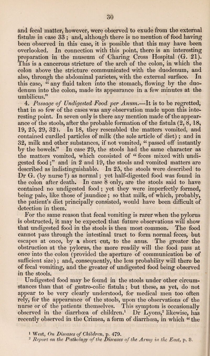 and fecal matter, however, were observed to exude from the external fistulse in case 33 ; and, although there is no mention of food having been observed in this case, it is possible that this may have been overlooked. In connection with this point, there is an interesting preparation in the museum of Charing Cross Hospital (G. 21). This is a cancerous stricture of the arch of the colon, in which the colon above the stricture communicated with the duodenum, and also, through the abdominal parietes, with the external surface. In this case, any fluid taken into the stomach, flowing by the duo¬ denum into the colon, made its appearance in a few minutes at the umbilicus.’’ 4. Passage of Undigested Food per Anum.—It is to be regretted, that in so few of the cases was any observation made upon this inte¬ resting point. In seven only is there any mention made of the appear¬ ance of the stools, after the probable formation of the fistula (2, 8, 18, 19, 25, 29, 32). In 18, they resembled the matters vomited, and contained curdled particles of milk (the sole article of diet) ; and in 32, milk and other substances, if not vomited, “ passed off instantly by the bowels.” In case 29, the stools had the same character as the matters vomited, which consisted of feces mixed with undi¬ gested foodand in 2 and 19, the stools and vomited matters are described as indistinguishable. In 25, the stools were described to Dr G. (by nurse ?) as normal; yet half-digested food was found in the colon after death. In case 8 only, are the stools said to have contained no undigested food; yet they were imperfectly formed, being pale, like those of jaundice ; so that milk, of which, probably, the patient’s diet principally consisted, would have been difficult of detection in them. For the same reason that fecal vomiting is rarer when the pylorus is obstructed, it may be expected that future observations will show that undigested food in the stools is then most common. The food cannot pass through the intestinal tract to form normal feces, but escapes at once, by a short cut, to the anus. The greater the obstruction at the pylorus, the more readily will the food pass at once into the colon (provided the aperture of communication be of sufficient size) ; and, consequently, the less probability will there be of fecal vomiting, and the greater of undigested food being observed in the stools. Undigested food may be found in the stools under other circum¬ stances than that of gastro-colic fistula; but these, as yet, do not appear to be very clearly understood, for medical men too often rely, for the appearance of the stools, upon the observations of the nurse or of the patients themselves. This symptom is occasionally observed in the diarrhoea of children.^ Dr Lyons,^ likewise, has recently observed in the Crimea, a form of diarrhoea, in which the 1 West, On Diseases of Children, p. 479. 2 Report on the Pathology of the Diseases of the Army in the East, p. 8.