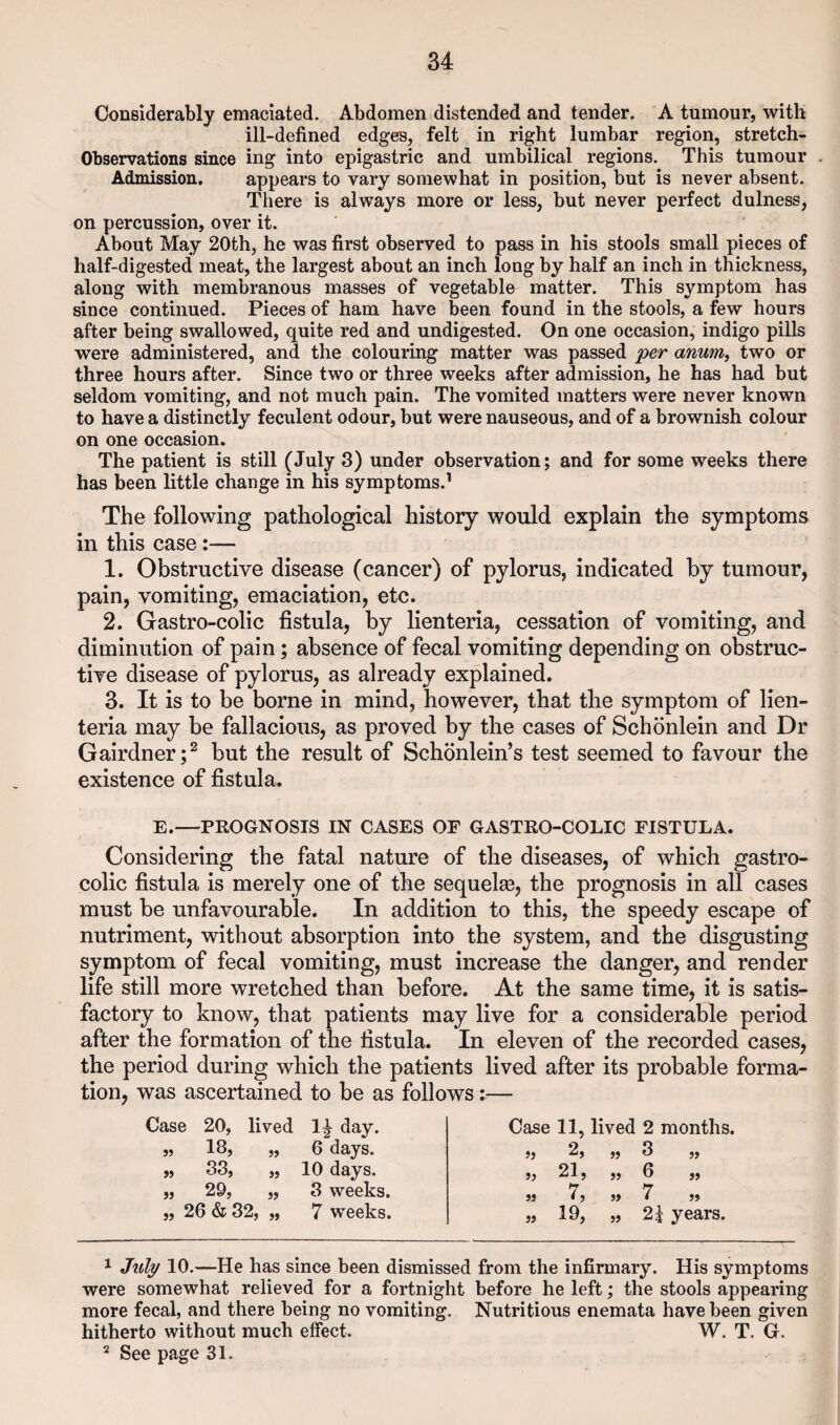 Considerably emaciated. Abdomen distended and tender. A tumour, with ill-defined edges, felt in right lumbar region, stretch- Observations since ing into epigastric and umbilical regions. This tumour Admission. appears to vary somewhat in position, but is never absent. There is always more or less, but never perfect dulness, on percussion, over it. About May 20th, he was first observed to pass in his stools small pieces of half-digested meat, the largest about an inch long by half an inch in thickness, along with membranous masses of vegetable matter. This symptom has since continued. Pieces of ham have been found in the stools, a few hours after being swallowed, quite red and undigested. On one occasion, indigo pills were administered, and the colouring matter was passed per anum^ two or three hours after. Since two or three weeks after admission, he has had but seldom vomiting, and not much pain. The vomited matters were never known to have a distinctly feculent odour, but were nauseous, and of a brownish colour on one occasion. The patient is still (July 3) under observation; and for some weeks there has been little change in his symptoms.^ The following pathological history would explain the symptoms in this case:— 1. Obstructive disease (cancer) of pylorus, indicated by tumour, pain, vomiting, emaciation, etc. 2. Gastro-colic fistula, by lienteria, cessation of vomiting, and diminution of pain; absence of fecal vomiting depending on obstruc¬ tive disease of pylorus, as already explained. 3. It is to be borne in mind, however, that the symptom of lien¬ teria may be fallacious, as proved by the cases of Schbnlein and Dr Gairdner;^ but the result of Schonlein’s test seemed to favour the existence of fistula. E.—PROGNOSIS IN CASES OF GASTRO-COLIC FISTULA. Considering the fatal nature of the diseases, of which gastro¬ colic fistula is merely one of the sequelae, the prognosis in all cases must be unfavourable. In addition to this, the speedy escape of nutriment, without absorption into the system, and the disgusting symptom of fecal vomiting, must increase the danger, and render life still more wretched than before. At the same time, it is satis¬ factory to know, that patients may live for a considerable period after the formation of the fistula. In eleven of the recorded cases, the period during which the patients lived after its probable forma¬ tion, was ascertained to be as follows;— Case 20, lived day. „ 18, „ 6 days. „ 33, „ 10 days. „ 29, „ 3 weeks. „ 26 & 32, „ 7 weeks. Case 11, lived 2 months. 5} 2, „ 3 „ jj 21, ,, 6 ,, M 7, „ 7 jj « 19, » 2i years. ^ Jztlj/ 10.—He has since been dismissed from the infirmary. His symptoms were somewhat relieved for a fortnight before he left; the stools appearing more fecal, and there being no vomiting. Nutritious enemata have been given hitherto without much effect. W. T. G. ^ See page 31.