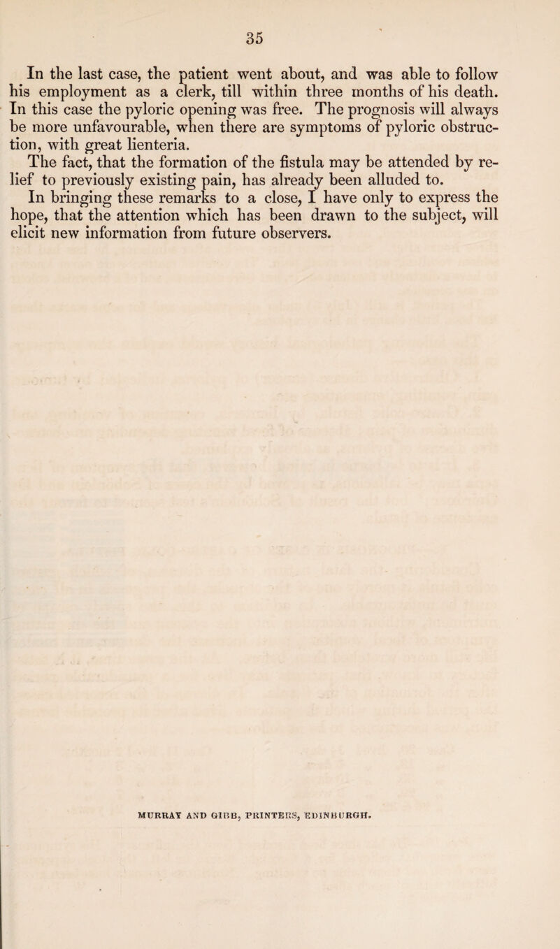 In the last case, the patient went about, and was able to follow his employment as a clerk, till within three months of his death. In this case the pyloric opening was free. The prognosis will always be more unfavourable, when there are symptoms of pyloric obstruc¬ tion, with great lienteria. The fact, that the formation of the fistula may be attended by re¬ lief to previously existing pain, has already been alluded to. In bringing these remarks to a close, I have only to express the hope, that the attention which has been drawn to the subject, will elicit new information from future observers. MURRAY AND GIBB, PRINTERS, EDINBURGH.