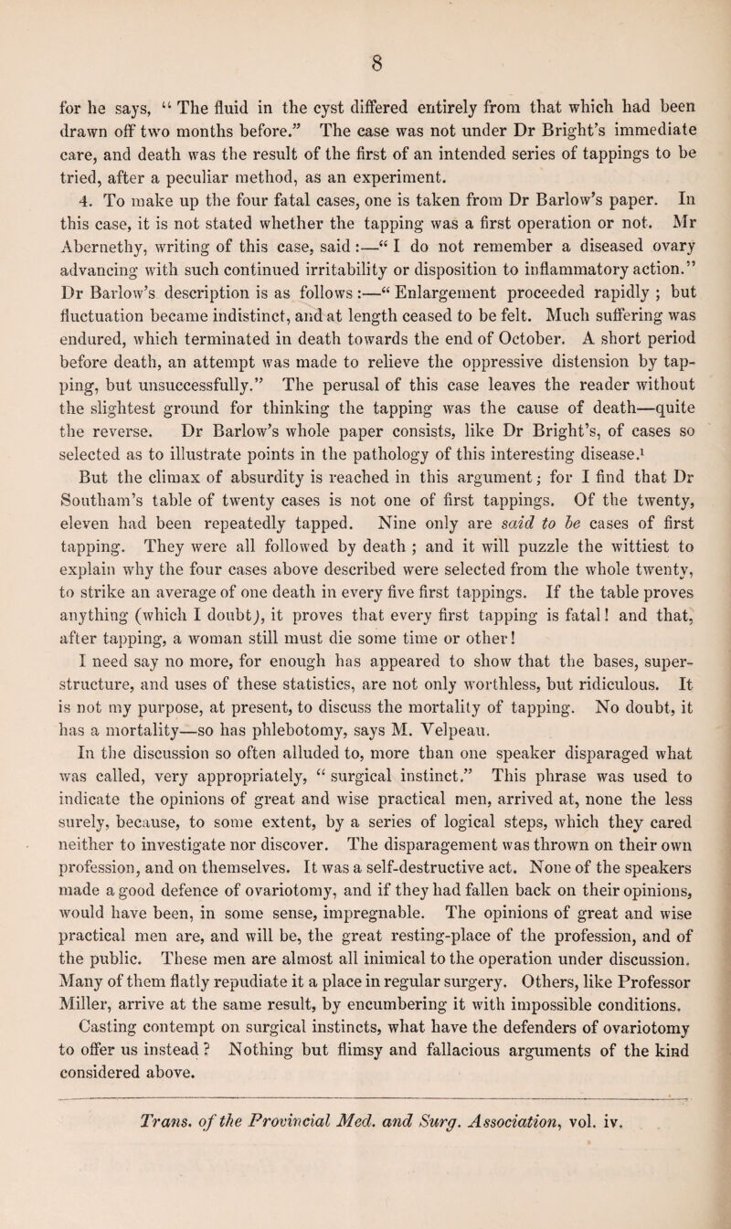 for he says, “ The fluid in the cyst differed entirely from that which had been drawn off two months before.” The case was not under Dr Bright’s immediate care, and death was the result of the first of an intended series of tappings to be tried, after a peculiar method, as an experiment. 4. To make up the four fatal cases, one is taken from Dr Barlow’s paper. In this case, it is not stated whether the tapping was a first operation or not. Mr Abernethy, writing of this case, said :—“ I do not remember a diseased ovary advancing with such continued irritability or disposition to inflammatory action.” Dr Barlow’s description is as follows :—“ Enlargement proceeded rapidly ; but fluctuation became indistinct, and at length ceased to be felt. Much suffering was endured, which terminated in death towards the end of October. A short period before death, an attempt was made to relieve the oppressive distension by tap¬ ping, but unsuccessfully.” The perusal of this case leaves the reader without the slightest ground for thinking the tapping was the cause of death—quite the reverse. Dr Barlow’s whole paper consists, like Dr Bright’s, of cases so selected as to illustrate points in the pathology of this interesting disease.1 But the climax of absurdity is reached in this argument; for I find that Dr Southam’s table of twenty cases is not one of first tappings. Of the twenty, eleven had been repeatedly tapped. Nine only are said to be cases of first tapping. They were all followed by death ; and it will puzzle the wittiest to explain why the four cases above described were selected from the whole twenty, to strike an average of one death in every five first tappings. If the table proves anything (which I doubt), it proves that every first tapping is fatal! and that, after tapping, a woman still must die some time or other! I need say no more, for enough has appeared to show that the bases, super¬ structure, and uses of these statistics, are not only worthless, but ridiculous. It is not my purpose, at present, to discuss the mortality of tapping. No doubt, it has a mortality—so has phlebotomy, says M. Velpeau. In the discussion so often alluded to, more than one speaker disparaged what was called, very appropriately, “ surgical instinct.” This phrase was used to indicate the opinions of great and wise practical men, arrived at, none the less surely, because, to some extent, by a series of logical steps, which they cared neither to investigate nor discover. The disparagement was thrown on their own profession, and on themselves. It was a self-destructive act. None of the speakers made a good defence of ovariotomy, and if they had fallen back on their opinions, would have been, in some sense, impregnable. The opinions of great and wise practical men are, and will be, the great resting-place of the profession, and of the public. These men are almost all inimical to the operation under discussion. Many of them flatly repudiate it a place in regular surgery. Others, like Professor Miller, arrive at the same result, by encumbering it with impossible conditions. Casting contempt on surgical instincts, what have the defenders of ovariotomy to offer us instead? Nothing but flimsy and fallacious arguments of the kind considered above. Tra?is. of the Provincial Med. and Surg. Association, vol. iv.