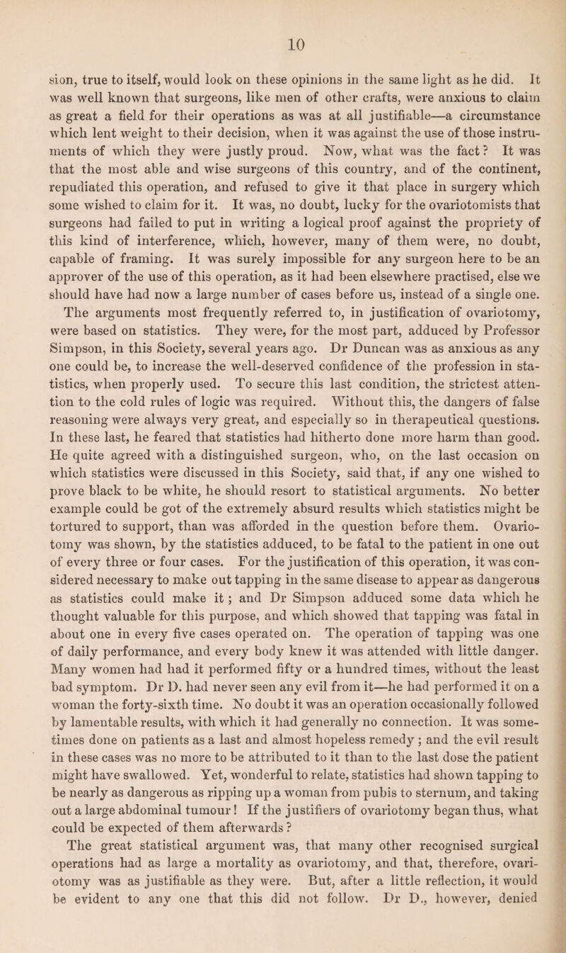 sion, true to itself, would look on these opinions in the same light as he did. It was well known that surgeons, like men of other crafts, were anxious to claim as great a field for their operations as was at all j ustifiable—a circumstance which lent weight to their decision, when it was against the use of those instru¬ ments of which they were justly proud. Now, what was the fact? It was that the most able and wise surgeons of this country, and of the continent, repudiated this operation, and refused to give it that place in surgery which some wished to claim for it. It was, no doubt, lucky for the ovariotomists that surgeons had failed to put in writing a logical proof against the propriety of this kind of interference, which, however, many of them were, no doubt, capable of framing. It was surely impossible for any surgeon here to be an approver of the use of this operation, as it had been elsewhere practised, else we should have had now a large number of cases before us, instead of a single one. The arguments most frequently referred to, in justification of ovariotomy, were based on statistics. They were, for the most part, adduced by Professor Simpson, in this Society, several years ago. Dr Duncan was as anxious as any one could be, to increase the well-deserved confidence of the profession in sta¬ tistics, when properly used. To secure this last condition, the strictest atten¬ tion to the cold rules of logic was required. Without this, the dangers of false reasoning were always very great, and especially so in therapeutical questions. In these last, he feared that statistics had hitherto done more harm than good. He quite agreed with a distinguished surgeon, who, on the last occasion on which statistics were discussed in this Society, said that, if any one wished to prove black to be white, he should resort to statistical arguments. No better example could be got of the extremely absurd results which statistics might be tortured to support, than was afforded in the question before them. Ovario¬ tomy was shown, by the statistics adduced, to be fatal to the patient in one out of every three or four cases. For the justification of this operation, it was con¬ sidered necessary to make out tapping in the same disease to appear as dangerous as statistics could make it; and Dr Simpson adduced some data which he thought valuable for this purpose, and which showed that tapping was fatal in about one in every five cases operated on. The operation of tapping was one of daily performance, and every body knew it was attended with little danger. Many women had had it performed fifty or a hundred times, without the least bad symptom. Dr D. had never seen any evil from it-—he had performed it on a woman the forty-sixth time. No doubt it was an operation occasionally followed by lamentable results, with which it had generally no connection. It was some¬ times done on patients as a last and almost hopeless remedy ; and the evil result in these cases was no more to be attributed to it than to the last dose the patient might have swallowed. Yet, wonderful to relate, statistics had shown tapping to be nearly as dangerous as ripping up a woman from pubis to sternum, and taking out a large abdominal tumour! If the justifiers of ovariotomy began thus, what could be expected of them afterwards ? The great statistical argument was, that many other recognised surgical operations had as large a mortality as ovariotomy, and that, therefore, ovari¬ otomy was as justifiable as they were. But, after a little reflection, it would be evident to any one that this did not follow. Dr D., however, denied