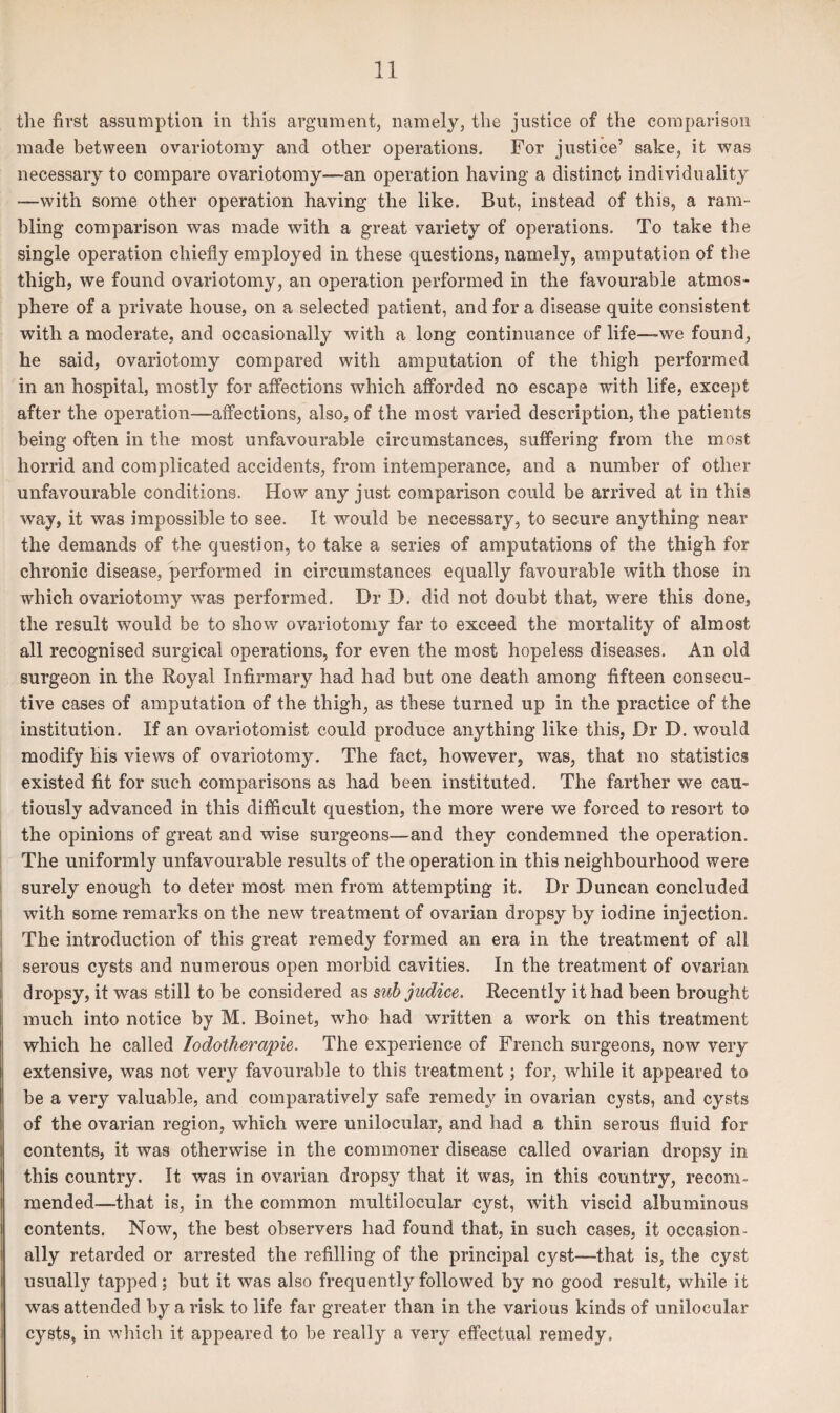 the first assumption in this argument, namely, the justice of the comparison made between ovariotomy and other operations. For justice’ sake, it was necessary to compare ovariotomy—an operation having a distinct individuality —with some other operation having the like. But, instead of this, a ram¬ bling comparison was made with a great variety of operations. To take the single operation chiefly employed in these questions, namely, amputation of the thigh, we found ovariotomy, an operation performed in the favourable atmos¬ phere of a private house, on a selected patient, and for a disease quite consistent with a moderate, and occasionally with a long continuance of life—we found, he said, ovariotomy compared with amputation of the thigh performed in an hospital, mostly for affections which afforded no escape with life, except after the operation—affections, also, of the most varied description, the patients being often in the most unfavourable circumstances, suffering from the most horrid and complicated accidents, from intemperance, and a number of other unfavourable conditions. How any just comparison could be arrived at in this way, it was impossible to see. It would be necessary, to secure anything near the demands of the question, to take a series of amputations of the thigh for chronic disease, performed in circumstances equally favourable with those in which ovariotomy was performed. Dr D. did not doubt that, were this done, the result would be to show ovariotomy far to exceed the mortality of almost all recognised surgical operations, for even the most hopeless diseases. An old surgeon in the Royal Infirmary had had but one death among fifteen consecu¬ tive cases of amputation of the thigh, as these turned up in the practice of the institution. If an ovariotomist could produce anything like this, Dr D. would modify his views of ovariotomy. The fact, however, was, that no statistics existed fit for such comparisons as had been instituted. The farther we cau¬ tiously advanced in this difficult question, the more were wTe forced to resort to the opinions of great and wise surgeons—and they condemned the operation. The uniformly unfavourable results of the operation in this neighbourhood were surely enough to deter most men from attempting it. Dr Duncan concluded with some remarks on the new treatment of ovarian dropsy by iodine injection. The introduction of this great remedy formed an era in the treatment of all serous cysts and numerous open morbid cavities. In the treatment of ovarian dropsy, it was still to be considered as sub judice. Recently it had been brought much into notice by M. Boinet, who had written a work on this treatment which he called Iodotherapie. The experience of French surgeons, now very extensive, was not very favourable to this treatment; for, while it appeared to be a very valuable, and comparatively safe remedy in ovarian cysts, and cysts of the ovarian region, which were unilocular, and had a thin serous fluid for contents, it was otherwise in the commoner disease called ovarian dropsy in this country. It was in ovarian dropsy that it was, in this country, recom- mended—that is, in the common multilocular cyst, with viscid albuminous contents. Now, the best observers had found that, in such cases, it occasion¬ ally retarded or arrested the refilling of the principal cyst—that is, the c}rst usually tapped; but it was also frequently followed by no good result, while it was attended by a risk to life far greater than in the various kinds of unilocular cysts, in which it appeared to be really a very effectual remedy.