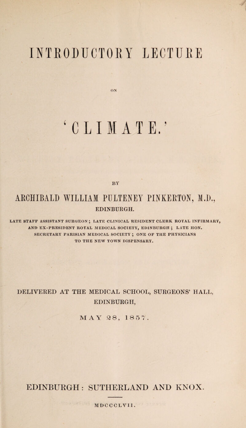 INTRODUCTORY LECTURE ON ‘CLIMATE.’ BY ARCHIBALD WILLIAM PULTENEY PINKERTON, M.D., EDINBURGH. LATE STAFF ASSISTANT SURGEON; LATE CLINICAL RESIDENT CLERK ROYAL INFIRMARY, AND EX-PRESIDENT ROYAL MEDICAL SOCIETY, EDINBURGH ; LATE HON. SECRETARY PARISIAN MEDICAL SOCIETY ; ONE OF THE PHYSICIANS TO THE NEW TOWN DISPENSARY. DELIVERED AT THE MEDICAL SCHOOL, SURGEONS’ HALL, EDINBURGH, MAY 2 8, 1857. EDINBURGH: SUTHERLAND AND KNOX. MDCCCLVII.