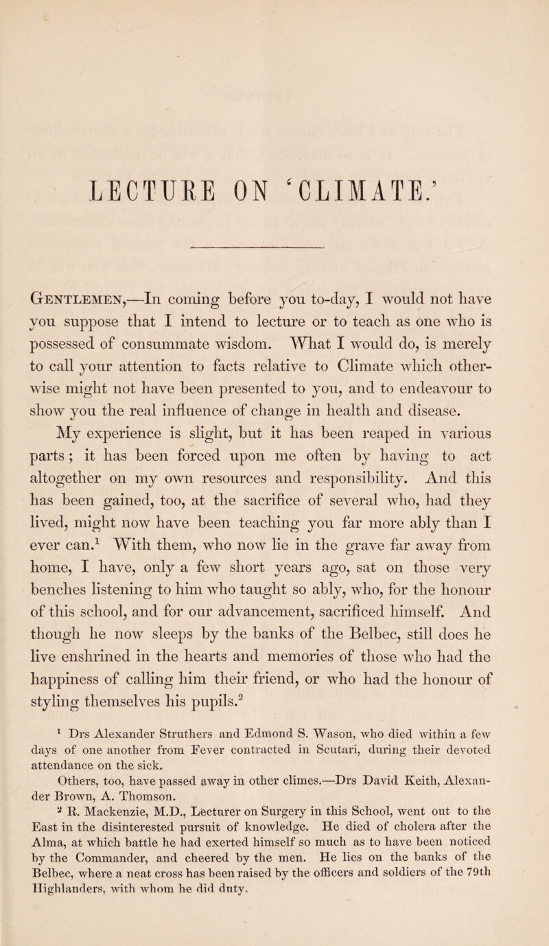 LECTURE ON ‘CLIMATE.’ Gentlemen,—In coining before you to-clay, I would not have you suppose that I intend to lecture or to teach as one who is possessed of consummate wisdom. What I would do, is merely to call your attention to facts relative to Climate which other¬ wise might not have been presented to you, and to endeavour to show you the real influence of change in health and disease. My experience is slight, but it has been reaped in various parts; it has been forced upon me often by having to act altogether on my own resources and responsibility. And this has been gained, too, at the sacrifice of several who, had they lived, might now have been teaching you far more ably than I ever can.1 With them, who now lie in the grave far away from home, I have, only a few short years ago, sat on those very benches listening to him who taught so ably, who, for the honour of this school, and for our advancement, sacrificed himself. And though he now sleeps by the banks of the Belbec, still does he live enshrined in the hearts and memories of those who had the happiness of calling him their friend, or who had the honour of styling themselves his pupils.2 1 Drs Alexander Struthers and Edmond S. Wason, who died within a few days of one another from Fever contracted in Scutari, during their devoted attendance on the sick. Others, too, have passed away in other climes.—Drs David Keith, Alexan¬ der Brown, A. Thomson. a B. Mackenzie, M.D., Lecturer on Surgery in this School, went out to the East in the disinterested pursuit of knowledge. He died of cholera after the Alma, at which battle he had exerted himself so much as to have been noticed by the Commander, and cheered by the men. He lies on the banks of the Belbec, where a neat cross has been raised by the officers and soldiers of the 79th Highlanders, with whom he did duty.