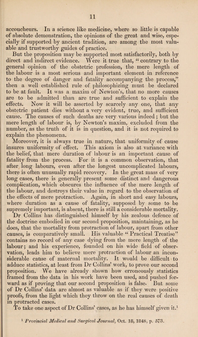 accoucheurs. In a science like medicine, where so little is capable of absolute demonstration, the opinions of the great and wise, espe¬ cially if supported by ancient tradition, are among the most valu¬ able and trustworthy guides of practice. But the proposition may be supported most satisfactorily, both by direct and indirect evidence. Were it true that, 66 contrary to the general opinion of the obstetric profession, the mere length of the labour is a most serious and important element in reference to the degree of danger and fatality accompanying the process,” then a well established rule of philosophizing must be declared to be at fault. It was a maxim of Newton’s, that no more causes are to be admitted than are true and sufficient to explain the effects. Now it will be asserted by scarcely any one, that any obstetric patient dies without a very evident, true, and sufficient cause. The causes of such deaths are very various indeed ; but the mere length of labour is, by Newton’s maxim, excluded from the number, as the truth of it is in question, and it is not required to explain the phenomena. Moreover, it is always true in nature, that uniformity of cause insures uniformity of effect. This axiom is also at variance with the belief, that mere duration of labour is an important cause of fatality from the process. For it is a common observation, that after long labours, even after the longest uncomplicated labours, there is often unusually rapid recovery. In the great mass of very long cases, there is generally present some distinct and dangerous complication, which obscures the influence of the mere length of the labour, and destroys their value in regard to the observation of the effects of mere protraction. Again, in short and easy labours, where duration as a cause of fatality, supposed by some to be supremely important, is absent, there is still a considerable mortality. Dr Collins has distinguished himself by his zealous defence of the doctrine embodied in our second proposition, maintaining, as he does, that the mortality from protraction of labour, apart from other causes, is comparatively small. His valuable u Practical Treatise” contains no record of any case dying from the mere length of the labour; and his experience, founded on his wide field of obser¬ vation, leads him to believe mere protraction of labour an incon¬ siderable cause of maternal mortality. It would be difficult to adduce statistics, at least from Dr Collins’ work, to prove our second proposition. We have already shown how erroneously statistics framed from the data in his work have been used, and pushed for¬ ward as if proving that our second proposition is false. But some of Dr Collins’ data are almost as valuable as if they were positive proofs, from the light which they throw on the real causes of death in protracted cases. To take one aspect of Dr Collins’ cases, as he has himself given it.1