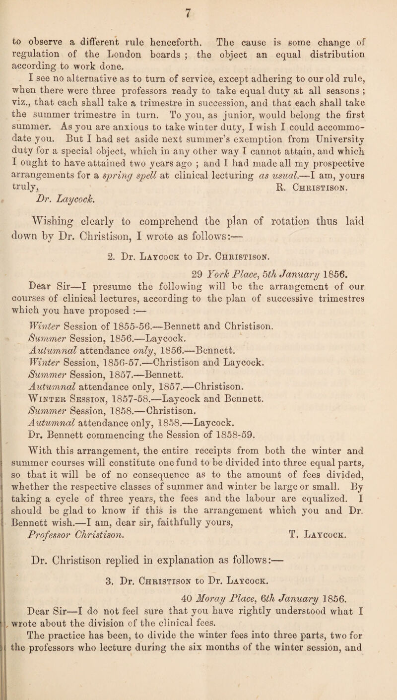to observe a different rule henceforth. The cause is some change of regulation of the London boards ; the object an equal distribution according to work done. I see no alternative as to turn of service, except adhering to our old rule, when there were three professors ready to take equal duty at all seasons ; viz,, that each shall take a trimestre in succession, and that each shall take the summer trimestre in turn. To you, as junior, would belong the first summer. As you are anxious to take winter duty, I wish I could accommo¬ date you. But I had set aside next summer’s exemption from University duty for a special object, which in any other way I cannot attain, and which I ought to have attained two years ago ; and I had made all my prospective arrangements for a spriyig spell at clinical lecturing as usual.—I am, yours truly, R. Christison. Dr. Laycoch. Wishing clearly to comprehend the plan of rotation thus laid down by Dr. Christison, I wrote as follows:— 2. Dr. Latcock to Ur. Christison. 29 York Place, 5th January 1856. Dear Sir—I presume the following will be the arrangement of our courses of clinical lectures, according to the plan of successive trimestres which you have proposed :— Wmter Session of 1855-56.—Bennett and Christison. Summer Session, 1856.—Laycock, Autumnal attendance only, 1856.—Bennett. Winter Session, 1856-57.—Christison and Laycock. Summer Session, 1857.—Bennett, Autumnal attendance only, 1857.—Christison. Winter Session, 1857-58.—Laycock and Bennett. Summer Session, 1858.—Christison. Autumnal attendance only, 1858.—Laycock. Dr. Bennett commencing the Session of 1858-59. With this arrangement, the entire receipts from both the winter and summer courses will constitute one fund to be divided into three equal parts, so that it will be of no consequence as to the amount of fees divided, whether the respective classes of summer and winter be large or small. By taking a cycle of three years, the fees and the labour are equalized, I should be glad to know if this is the arrangement which you and Dr. Bennett wish,—I am, dear sir, faithfully yours, Professor Christison. T. Laycock. Dr. Christison replied in explanation as follows:— 3. Dr. Christison to Dr. Laycock. 40 Moray Place, Qth January 1856. Dear Sir—I do not feel sure that you have rightly understood what I , wrote about the division of the clinical fees. The practice has been, to divide the winter fees into three parts, two for the professors who lecture during the six months of the winter session, and