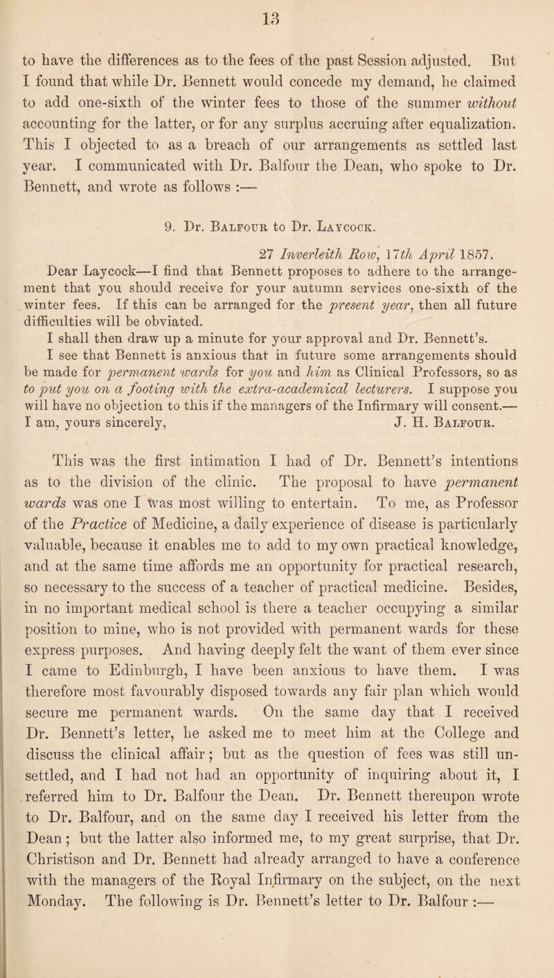 to have the differences as to the fees of the past Session adjusted. But I found that while Dr. Bennett would concede my demand, he claimed to add one-sixth of the wdnter fees to those of the summer without accounting for the latter, or for any surplus accruing after equalization. This I objected to as a breach of our arrangements as settled last year. I communicated with Dr. Balfour the Dean, who spoke to Dr. Bennett, and wrote as follows :— 9. Dr. Balfour to Dr. Laycock. 27 Inverleith Row, \ltli April 1857. Dear Laycock'—I find that Bennett proposes to adhere to the arrange¬ ment that you should receive for your autumn services one-sixth of the winter fees. If this can be arranged for the 'present year, then all future difficulties will be obviated. I shall then draw up a minute for your approval and Dr. Bennett’s. I see that Bennett is anxious that in future some arrangements should be made for permanent wards for you and him as Clinical Professors, so as to put you on a footing with the extra-academical lecturers. I suppose you will have no objection to this if the managers of the Infirmary will consent.— I am, yours sincerely, J. H. Balfour. This was the first intimation I had of Dr. Bennett’s intentions as to the division of the clinic. The proposal to have permanent wards was one I Was most willing to entertain. To me, as Professor of the Practice of Medicine, a daily experience of disease is particularly valuable, because it enables me to add to my own practical knowledge, and at the same time afibrds me an opportunity for practical research, so necessary to the success of a teacher of practical medicine. Besides, in no important medical school is there a teacher occupying a similar position to mine, who is not provided with permanent wards for these express purposes. And having deeply felt the want of them ever since I came to Edinburgh, I have been anxious to have them. I was therefore most favourably disposed towards any fair plan which would secure me permanent wards. On the same day that I received Dr. Bennett’s letter, he asked me to meet him at the College and discuss the clinical affair; but as the question of fees was still un¬ settled, and I had not had an opportunity of inquiring about it, I referred him to Dr. Balfour the Dean. Dr. Bennett thereupon wrote to Dr. Balfour, and on the same day I received his letter from the Dean; but the latter also informed me, to my great surprise, that Dr. Christison and Dr. Bennett had already arranged to have a conference with the managers of the Koyal Infirmary on the subject, on the next Monday. The following is Dr. Bennett’s letter to Dr. Balfour :—